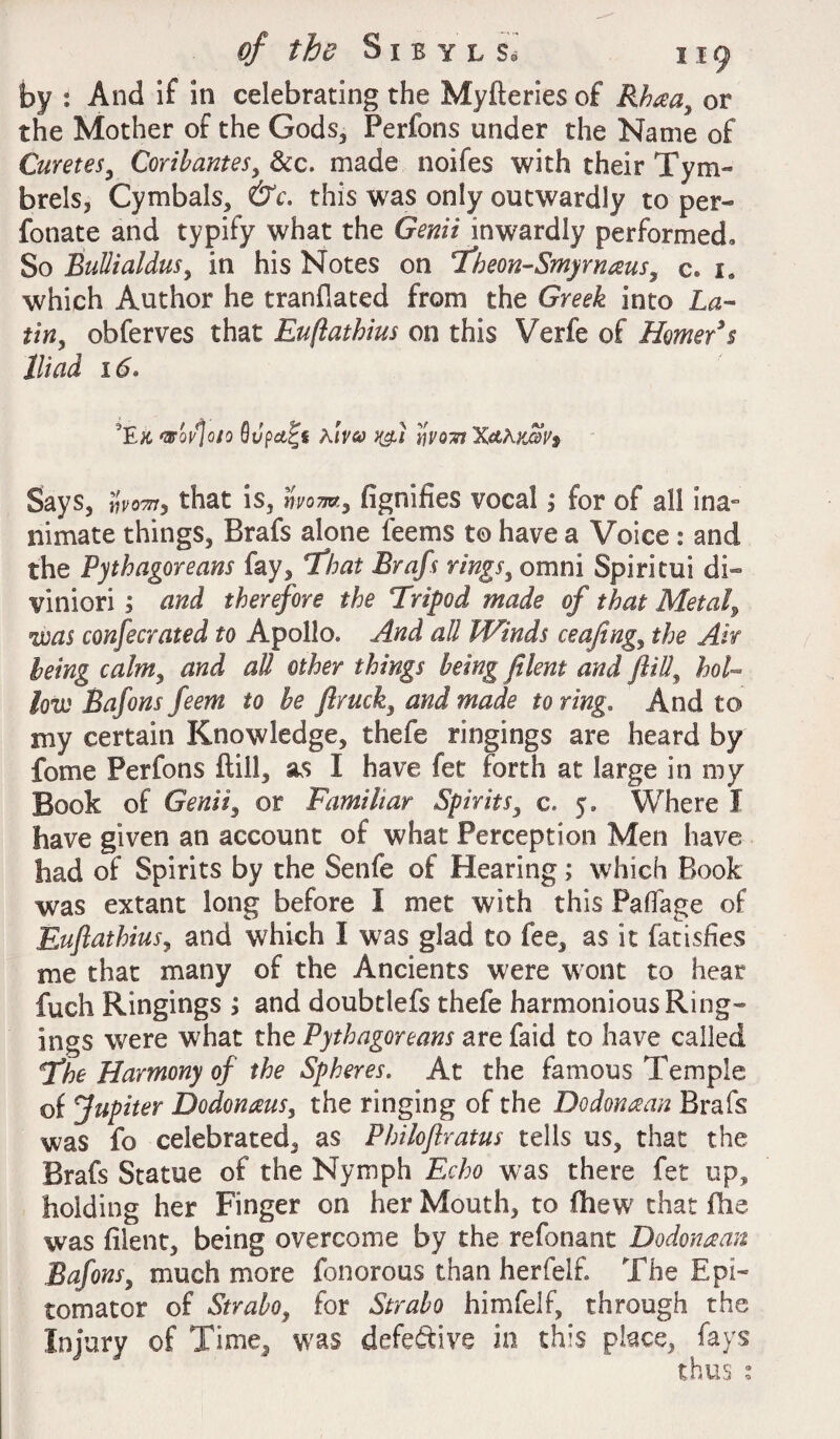 by : And if in celebrating the Myfteries of Rhaa, or the Mother of the Gods, Perfons under the Name of Curetes, Coribantes, &c. made noifes with their Tym- brels, Cymbals, &c. this was only outwardly to per* fonate and typify what the Genii inwardly performed. So Bullialdus, in his Notes on Theon-Smyrnaus, c» 1. which Author he tranflated from the Greek into La- tiny obferves that Euftathius on this Verfe of Homer's Iliad 16» 5E& wqvJqio Qupa^s Amy Says, wo™, that is, wom, fignifies vocal; for of all ina¬ nimate things, Brafs alone teems to have a Voice : and the Pythagoreans fay, That Brafs rings, omni Spiritui di~ viniori ; and therefore the Fripod made of that Metal, was confecrated to Apollo. And all Winds ceafingy the Air being calm, and all other things being filem and ft if hol¬ low Bafons feem to be flruck, and made to ring. And to my certain Knowledge, thefe ringings are heard by fome Perfons ftill, as I have fet forth at large in my Book of Genii, or Familiar Spirits, c. 5. Where I have given an account of what Perception Men have had of Spirits by the Senfe of Hearing; which Book was extant long before I met with this Paffage of Euftathiusy and which I was glad to fee, as it fatisfies me that many of the Ancients were wont to hear fuch Ringings ; and doubtlefs thefe harmonious Ring* ings were what the Pythagoreans are faid to have called fhe Harmony of the Spheres. At the famous Temple of Jupiter Dodonms, the ringing of the Do dona an Brafs was fo celebrated, as Philoftratus tells us, that the Brafs Statue of the Nymph Echo was there fet up, holding her Finger on her Mouth, to fhew that fhe was filent, being overcome by the refonant Dodonaan Bafonsy much more fonorous than herfeif. The Epi* tomator of Strabo, for Strabo himfelf, through the Injury of Time, was defective in this place, fays thus :