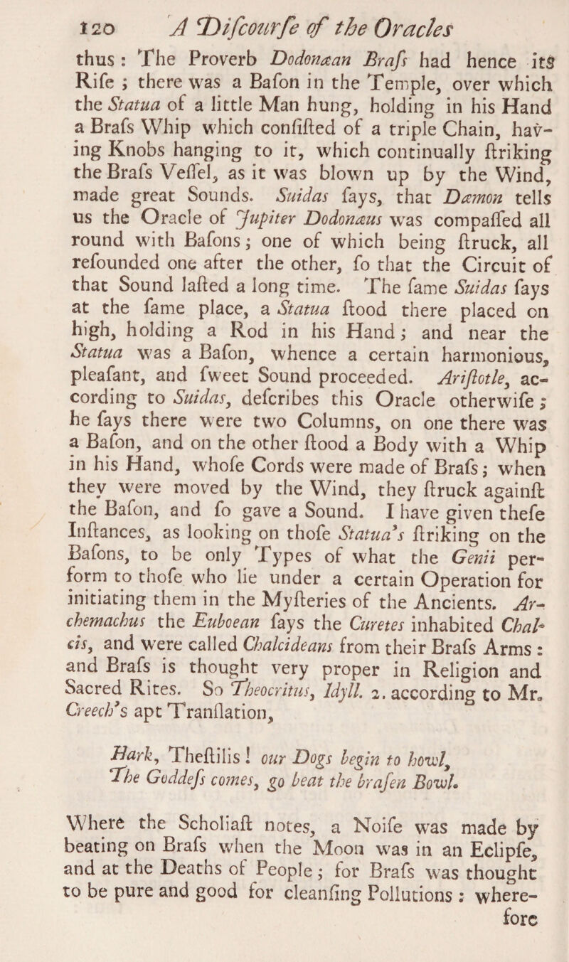 thus : The Proverb Dodonaan Brafs had hence its Rife ; there was a Bafon in the Temple, over which the Statua of a little Man hung, holding in his Hand a Brafs Whip which confided of a triple Chain, hav¬ ing Knobs hanging to it, which continually ftriking the Brafs Veffel, as it was blown up by the Wind, made great Sounds. Suidas fays, that Damon tells us the Oracle ot fupiter Dodonaus was compaffed all round with Bafons; one of which being ftruck, all refounded one after the other, fo that the Circuit of that Sound laded a long time. The fame Suidas fays at the fame place, a Statua flood there placed on high, holding a Rod in his Hand; and near the Statua was a Bafon, whence a certain harmonious, pleafant, and fweet Sound proceeded. Arijlotle, ac¬ cording to Suidas, defcribes this Oracle otherwife > he fays there were two Columns, on one there was a Bafon, and on the other flood a Body with a Whip in his Hand, whofe Cords were made of Brafs,* when they were moved by the Wind, they flruck againfl the Bafon, and fo gave a Sound. I have given thefe Inflances, as looking on thofe Statua’s ftriking on the Bafons, to be only Types of what the Genii per¬ form to thofe who lie under a certain Operation for initiating them in the Myderies of the Ancients. Ay- chemachus the Euboean fays the Curetes inhabited Chab m, and were called Chalcideans from their Brafs Arms : and Brafs is thought very proper in Religion and Sacred Rites. So fheocritus, Idyll. 2. according to Mr* Creech’s apt TranOation, Bark, Thedilis! our Dogs begin to hotel, The Goddefs comes, go beat the brafen Bowl. W here the Scholiafl notes, a Noife was made by beating on Brafs when the Moon was in an Eclipfe, and at the Deaths of People; for Brafs was thought to be pure and good for cleanflng Pollutions : where¬ fore