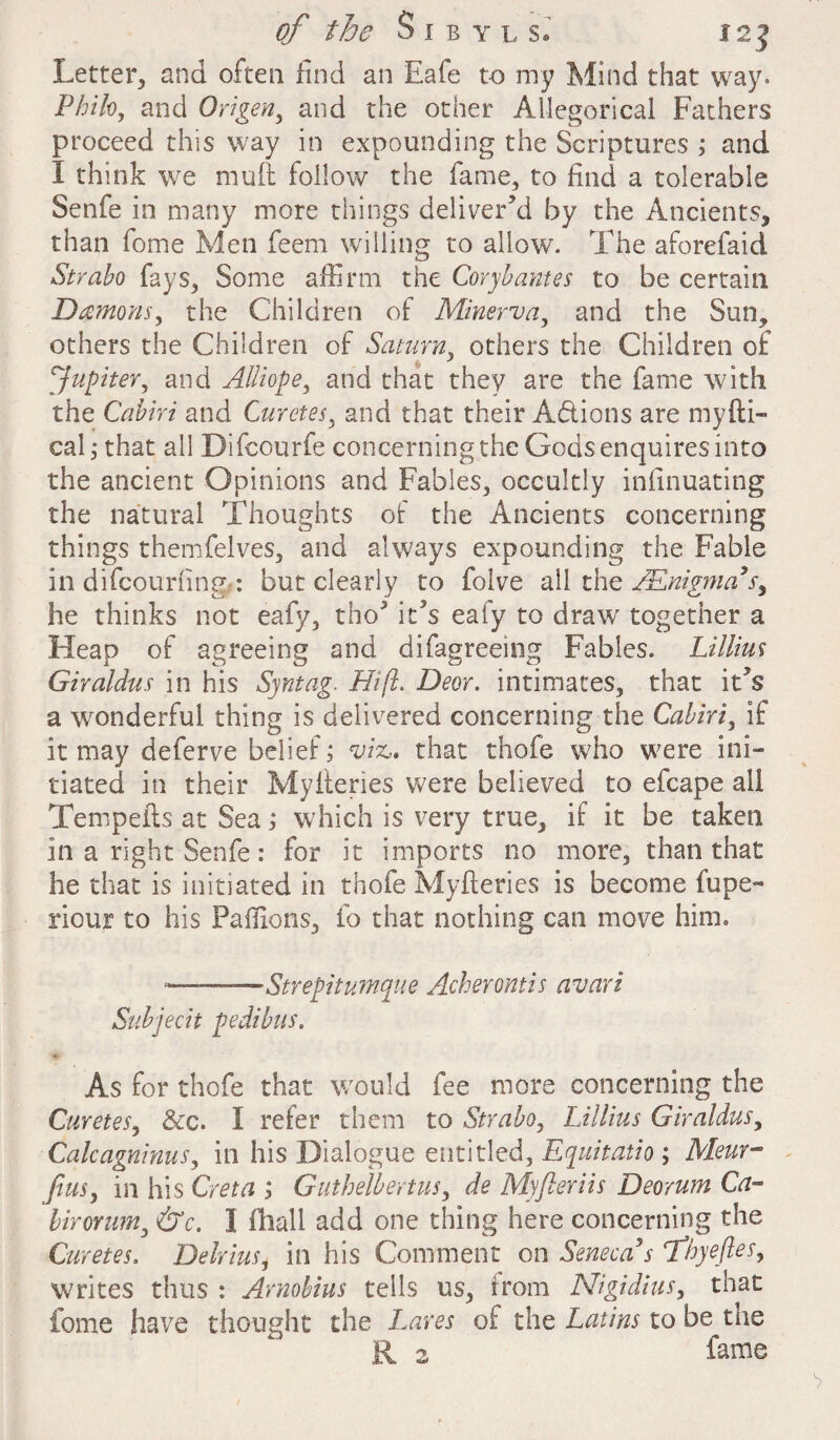 Letter, and often find an Eafe to my Mind that way. Philo, and Origen, and the other Allegorical Fathers proceed this way in expounding the Scriptures ; and I think we mull follow the fame, to find a tolerable Senfe in many more things deliver’d by the Ancients, than fome Men feem willing to allow. The aforefaid Strabo fays, Some affirm the Corf antes to be certain Damons, the Children of Minerva, and the Sun, others the Children of Saturn, others the Children of Jupiter, and Alliope, and that they are the fame with the Cabiri and Curetes, and that their A&ions are myfti- cal; that ail Difcourfe concerning the Gods enquires into the ancient Opinions and Fables, occultly infinuating the natural Thoughts of the Ancients concerning things themfelves, and always expounding the Fable in difeouriing-: but clearly to folve all the /Enigma's, he thinks not eafy, tho’ it’s eafy to draw' together a Heap of agreeing and difagreeing Fables. Lillius Giraldus in his Syntag. Hi ft. Deor. intimates, that it’s a ^wonderful thing is delivered concerning the Cabiri, if it may deferve belief; viz,, that thofe who were ini¬ tiated in their Myileries were believed to efcape all Tempefts at Sea; which is very true, if it be taken in a right Senfe: for it imports no more, than that he that is initiated in thofe Myfteries is become fupe- riour to his Paffions, fo that nothing can move him. ■-Strepitumque Acherontis avari Subjecit pedibus. As for thofe that would fee more concerning the Curetes, &c. I refer them to Strabo, Lillius Giraldus, Calcagninus, in his Dialogue entitled, Equitatio ; Meur- fins, in his Creta j Guthelbertus, de Myfleriis Deorum Ca- birorum, &c. I fhall add one thing here concerning the Curetes. Delrius, in his Comment on Seneca s fhyeftes, writes thus : Arnobius tells us, irom Nigidius, that fome have thought the Lares of the Latins to be the R 2 fame