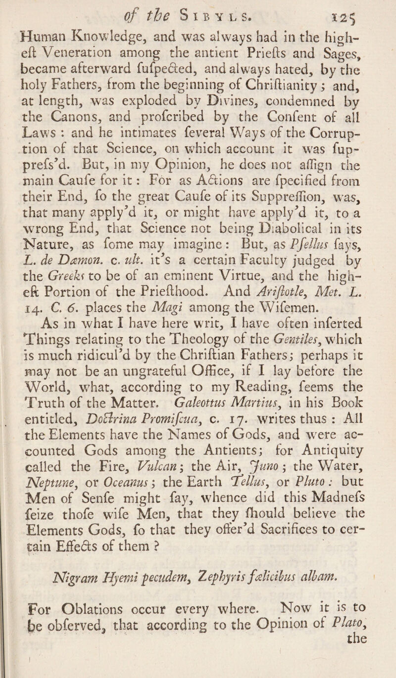 Human Knowledge, and was always had in the high- eft Veneration among the antient Priefts and Sages, became afterward fufpedied, and always hated, by the holy Fathers, from the beginning of Chriftianity ; and, at length, was exploded by Divines, condemned by the Canons, and profcribed by the Confent of all Law's : and he intimates feveral Ways of the Corrup¬ tion of that Science, on which account it was fup- prefs’d. But, in my Opinion, he does not affign the main Caufe for it: For as Actions are fpecifted from their End, fo the great Caufe of its Suppreffion, wras, that many apply’d it, or might have apply’d it, to a wrong End, that Science not being Diabolical in its Nature, as fome may imagine : But, as Pfellus fays, L. de Damon, c. ult. it's a certain Faculty judged by the Greeks to be of an eminent Virtue, and the high- eft Portion of the Priefthood. And Ariflotle, Met. L. 14. C. 6. places the Magi among the Wifemen. As in what I have here writ, I have often inferted Things relating to the Theology of the Gentiles, which is much ridicul’d by the Chriftian Fathers; perhaps it may not be an ungrateful Office, if I lay before the World, what, according to my Reading, feems the Truth of the Matter. Galeottus Martins, in his Book entitled, DoBrina Promifcua, c. 17. writes thus : All the Elements have the Names of Gods, and were ac¬ counted Gods among the Antients; for Antiquity called the Fire, Vulcan; the Air, Juno; the Water, Neptune, or Ocearns; the Earth fellas, or Pluto : but Men of Senfe might fay, whence did this Madnefs feize thofe wife Men, that they fhould believe the Elements Gods, fo that they offer’d Sacrifices to cer¬ tain Effects of them ? Nigram Hyemt pecudem, Zephyris falicihus album. For Oblations occur every where. Now it is to be obferved3 that according to the Opinion of Plato, the