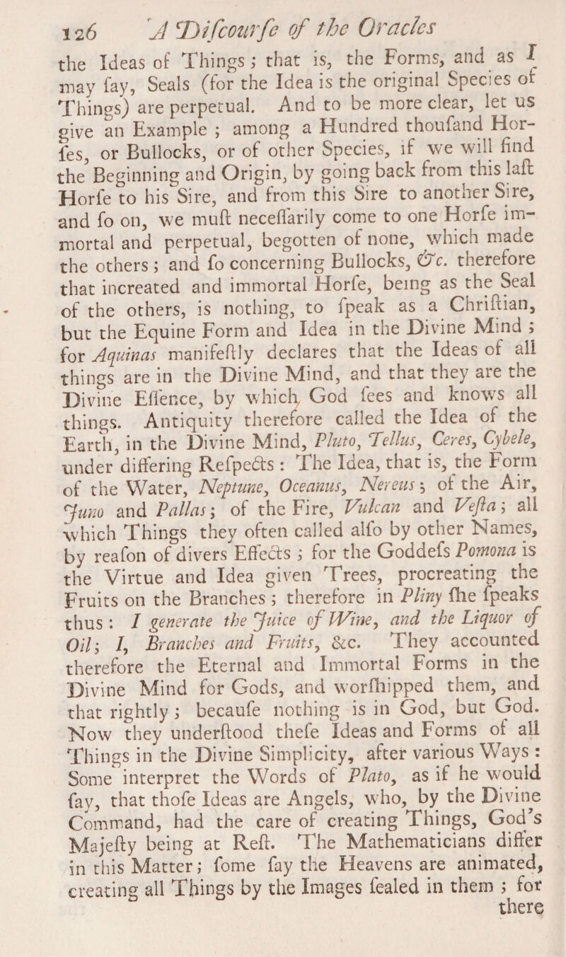 the Ideas of Things; that is, the Forms, and as I may fay, Seals (for the Idea is the original Species of Things) are perpetual. And to be more clear, let us give an Example ; among a Hundred thoufand Hor- ies, or Bullocks, or of other Species, if we will find the Beginning and Origin, by going back from this laft Horfe to his Sire, and from this Sire to another Sire, and fo on, we muff neceffarily come to one Horfe im¬ mortal and perpetual, begotten of none, which made the others ; and fo concerning Bullocks, &c. therefore that increated and immortal Horfe, being as the Seal of the others, is nothing, to fpeak as a Chriftian, but the Equine Form and Idea in the Divine Mind ; for Aquinas manifeftly declares that the Ideas of all things are in the Divine Mind, and that they aie the Divine Effence, by which God fees and knows all things. Antiquity therefore called the Idea of the Earth, in the Divine Mind, Pluto, Fellus, Ceres, Cybele, under differing Refpedts : The Idea, that is, the Form of the Water, Neptune, Oceanus, Nereus, of the Air, Juno and Pallas', of the Fire, Vulcan and Vefta; all which Things they often called alio by other Names, by reafon of divers Effects ; for the Goddefs Pomona is the Virtue and Idea given Trees, procreating the Fruits on the Branches ; therefore in Pliny fhe fpeaks thus *. I generate the Juice of PVine, and the Liquor of Oil• I, Branches and Fruits, Sic. They accounted therefore the Eternal and Immortal Forms in the Divine Mind for Gods, and worfhipped them, and that rightly ; becaufe nothing is in God, but God. Now they underfiood thefe Ideas and forms of all Things in the Divine Simplicity, after various Ways : Some interpret the Words of Plato, as if he would fay, that thofe Ideas are Angels, who, by the Divine Command, had the care of creating Things, God s Majefty being at Reft. The Mathematicians differ in this Matter; fome fay the Heavens are animated, creating all Things by the Images fealed in them ; for there