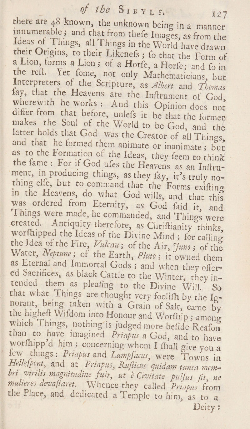 there are 40 known, the unknown bein^ in a manner innumerable ; and that from thefe Images, as from the . rhlngs> a‘J -Things in the World have drawn their Origins, to their Likenefs ; fo that the Form of a Lion forms a Lion j of a Horfe, a Horfe; and fo in t e rei , Yet fome, not only Mathematicians, but Interpreters of the Scripture, as Albert and Thomas lay, that the Heavens are the Inftrument of God wherewith he works : And this Opinion does not d.fier from that before, unlefs it be that the former makes tne Soul of die World to be God, and the latter holds that Goa was the Creator of all Things ana that he formed them animate or inanimate; but as to the Formation of the Ideas, they feem to think the fame : For if God tnes the Heavens as an Inflru- ment, in producing things, as they fay, it’s truly no- thing eite, but to command that the Forms exifting ih. the Heavens, ao what God wills, and that this was ordered from Eternity, as God Hid it, and Things were made, he commanded, and Things were created. Antiquity therefore, as Chriftianity thinks, wor (hipped the Ideas of the Divine Mind ; for calling tne Idea of tne Fire, Vulcan; of the Air, Juno-, of the Water, Neptune i of the Earth, Pluto; it owned them as Eternal and Immortal Gods ; and when they offer¬ ed Sacrifices, as black Cattle to the Winter, they in¬ tended them as pleafing to the Divine Will. So that what 1 lungs are thought very fooliHa by the Ip- norant, being taken with a Grain of Salt, came by the higheft Wifdom into Honour and Worfliip ; among winch Things, nothing is judged more befide Reafon than to have imagined Priapus a God, and to have worlhipp d him ; concerning whom I (hall give you a few things: Priapus and Lampfacus, were Towns in HeJejpont, and at Priapus, Rufticus quidam tanta mem- bn vinks magnitudine fust, ut 'e Civitate pulfus ftt tie muheres devajlam. Whence they called Priapus from tne Place, and dedicated a Temple to him, as to a Deity: