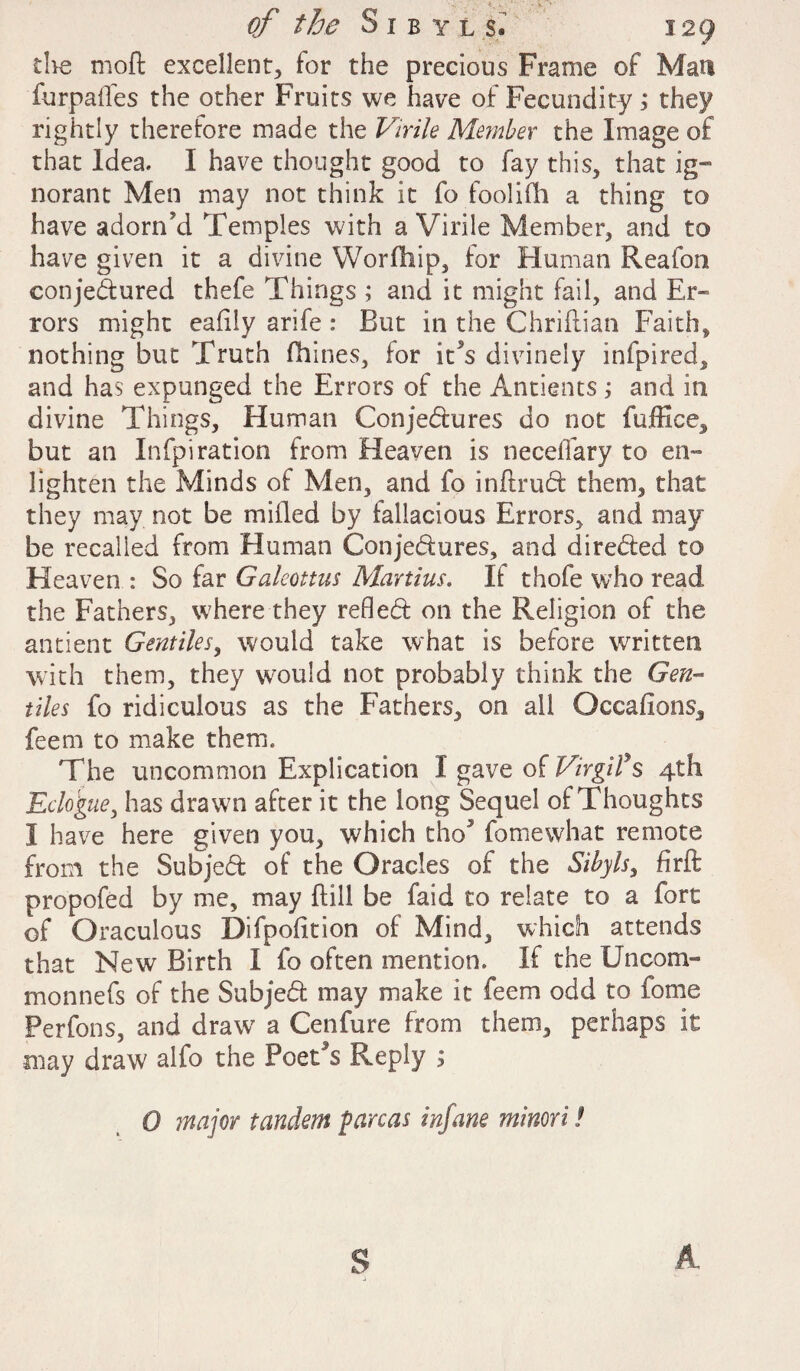 the mod excellent, for the precious Frame of Matt furpafles the other Fruits we have of Fecundity; they rightly therefore made the Virile Member the Image of that Idea. I have thought good to fay this, that ig~ norant Men may not think it fo foolifh a thing to have adorn'd Temples with a Virile Member, and to have given it a divine Worfhip, for Human Reafon conjedured thefe Things ; and it might fail, and Er¬ rors might eafily arife : But in the Chriflian Faith, nothing but Truth (bines, for it*s divinely infpired, and has expunged the Errors of the Antients; and in divine Things, Human Conjedures do not fuffice, but an Infpiration from Heaven is necelTary to en¬ lighten the Minds of Men, and fo inftrud them, that they may not be milled by fallacious Errors, and may be recalled from Human Conjedures, and direded to Heaven : So far Galeottus Martins. If thofe who read the Fathers, where they refled on the Religion of the an dent Gentiles, would take what is before written with them, they would not probably think the Gen¬ tiles fo ridiculous as the Fathers, on all Occafions, feem to make them. The uncommon Explication I gave of Virgil’s 4th Eclogue, has drawn after it the long Sequel of Thoughts I have here given you, which tho5 fomewhat remote from the Subjed of the Oracles of the Sibyls, firft propofed by me, may ftill be faid to relate to a fort of Oraculous Difpofition of Mind, which attends that New Birth I fo often mention. If the Uncom- monnefs of the Subjed may make it feem odd to fome Perfons, and drawr a Cenfure from them, perhaps it may draw alfo the PoeCs Reply s 0 major tandem pareas infane minori l S A