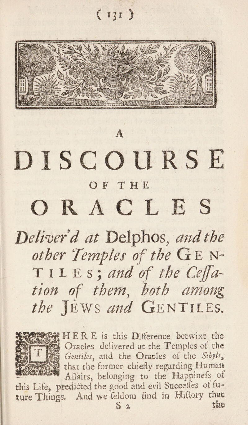 {IJI ) DISCOURSE OF THE l ' ORACLES Deliver'd at Delphos, and the other Temples of the G E N- Tiles; and of the Cejfa- tion of them, both among the Jews and Gentiles, HERE is this Difference betwixt the Oracles delivered at the Temples of the Gentiles, and the Oracles of the Sibylsa that the former chiefly regarding Human Affairs, belonging to the Happinefs of this Life, predicted the good and evil Succefies of fu¬ ture Things, And we feldom find in Hiftory that S a fife