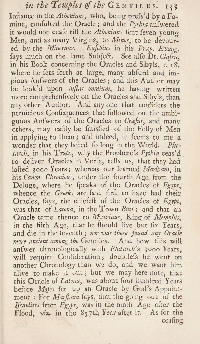 Jnftance in the Athenians, who* being prefs'd by a Fa¬ mine* confulted the Oracle ; and the Pythia anfwered it would not ceafe till the Athenians fent feven young Men* and as many Virgins, to Minos, to be devour¬ ed by the Minotaur. Eufehius in his Prap. Evang. fays much on the fame Subjed. See alfo Dr. Clafen3 in his Book concerning the Oracles and Sibyls, c. 18, where he fets forth at large, many abfurd and im¬ pious Anfwers of the Oracles; and this Author may be look'd upon inflar omnium, he having written more comprehendvely on the Oracles and Sibyls, than any other Author. And any one that confiders the pernicious Confequences that followed on the ambi¬ guous Anfwers of the Oracles to Crajus, and many others, may eafily be fatisfied of the Folly of Men in applying to them; and indeed, it feems to me a wonder that they lafted fo long in the World. Plu¬ tarch, in his Trad, why the Prophetefs Pythia ceas'd, to deliver Oracles in Verfe, tells us, that they had lafted 3000 Years; whereas our learned Marfam, in his Canon Chronicus, under the fourth Age, from the Deluge, where he fpeaks of the Oracles of Egypt9 whence the Greeks are faid firft to have had their Oracles, fays, the chiefeft of the Oracles of Egypt, was that of Latona, in the Town Buti; and that an Oracle came thence to Mycerinus, King of Memphis, in the fifth Age, that he fhould live but fix Years* and die in the feventh ; nor was there found any Oracle more antient among the Gentiles. And how this will anfwer chronologically with Plutarch’s 3000 Years, will require Confideration; doubtlefs he went on another Chronology than we do, and we want him alive to make it out; but we may here note, that this Oracle of Latona, was about four hundred Years before Mo/es fet up an Oracle by God's Appoint¬ ment : For Mar {loam fays, that the going out of the IJraelites from Egypt, was in the ninth Age after the Floods m, in the 857th Year after it. As for the ceafing