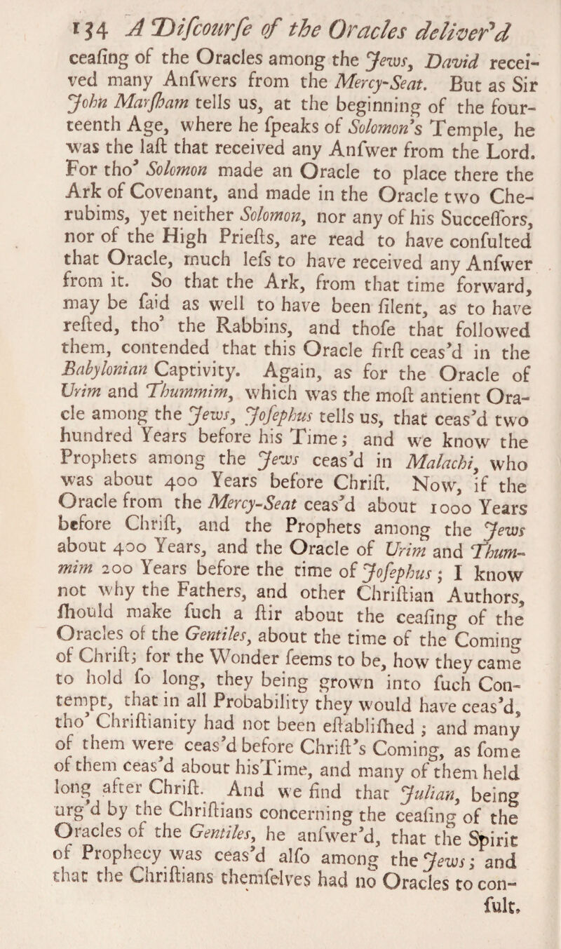 ceafing of the Oracles among the Jews, David recei¬ ved many Anfwers from the Mercy-Seat. But as Sir John Marfham tells us, at the beginning of the four¬ teenth Age, where he fpeaks of Solomon’s Temple, he V'as the laft that received any Anfwer from the Lord. For tho’ Solomon made an Oracle to place there the Ark of Covenant, and made in the Oracle two Che¬ rubinis, yet neither Solomon, nor any of his Succeflors, nor of the High Priefts, are read to have confulted that Oracle, much lefs to have received any Anfwer from it. So that the Ark, from that time forward, may be laid as well to have been filent, as to have relied, tho’ the Rabbins, and thofe that followed them, contended that this Oracle firft ceas’d in the Babylonian Captivity. Again, as for the Oracle of Urim and Thummim, which was the moll antient Ora¬ cle among the Jews, Jofephus tells us, that ceas’d two hundred Years before his Time; and w'e know the Prophets among the Jews ceas’d in Malachi, who was about 400 Years before Chrift. Now, if the Oracle from the Mercy-Seat ceas’d about 1000 Years befoie Chrift, and the Prophets among the Jews about 400 Years, and the Oracle of Urim and ‘Thum¬ mim 200 Years before the time of Jofephus; 1 know not why the Fathers, and other Chriftian Authors, fhould make fuch a ftir about the ceafing of the Oiacies 01 the Gentiles, about the time of the Coming of Chiift; lot the Wonder feems to be, how they came to hold lo long, they being grown into fuch Con¬ tempt, mat in all Probability they would have ceas’d, tho’ Chriftianity had not been eftablilhed ; and many of them were ceas’d before Chrift’s Coming, as fome of them ceas d about his Lime, and many of them held long after Chrift. And we find that Julian, being urg d by the Chriftians concerning the ceafing of the Oracles of the Gentiles, he anfwer’d, that the Spirit of Prophecy was ceas’d alfo among the Jews; and ' oat the Chriftians themlelves had no Oracles to con— fult.