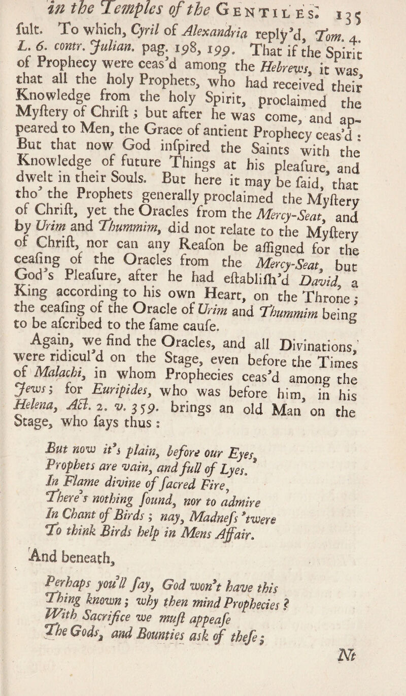 fult. To which, Cyril of Alexandria reply’d Tom 4. L. 6. conn. Julian, pag. 198, 199. That if the Spirit of Prophecy were ceas’d among the Hebrews, it was that all the holy Prophets, who had received their Knowledge from the holy Spirit, proclaimed the Myftery of Chrift j but after he was come, and ap¬ peared to hden, the Grace of antient Prophecy ceas’d 8 But that now God infpired the Saints with 'the Knowledge of future Things at his pleafure and dwelt in their Souls. But here it may be faid ’that t^°-.theA Prophets generally proclaimed the Myftery of Ch rift, yet the Oracles from the Mercy-Seat and by Urim and Tbummim, did not relate to the Myfterv of Chnft, nor can any Reafon be affianed for rhp ceafing of the Oracles from the Mncy Seat but God’s Pleafure, after he had eftablifh’d David l King according to his own Heart, on the Throne ; the ceafing of the Oracle of Urim and Tbummim beim? to be afcribed to the fame caufe. ® ASain? we find the Oracles, and all Divinations, were ndicu! d on the Stage, even before the Times of Malacbt, in whom Prophecies ceas’d among the Jews; Sox Euripides, who was before him, in his Hekna, Afl. 2. s/. 359. brings an old Man’on the 5tage* who fays thus : But now it i plain^ before our Eyes. Prophets are vain, and full of Lyes? In Flame divine of facred Fire There's nothing found, nor to admire In Chant of Birds ; nay, Madnefs *twere To think Birds help in Mens Affair9 And beneath* Perhaps you'll fay, God won’t have this Jhing known; why then mind Prophecies ? M/tth Sacrifice we mufi appeafe The Gods^l and Bounties ask of thefe; m