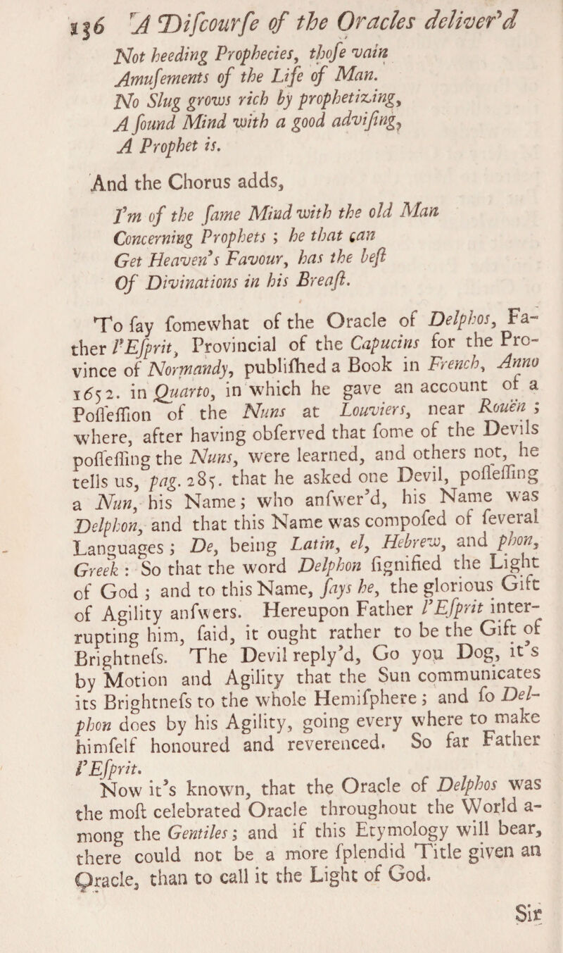 Not heeding Prophecies, thofe •vain Amufements of the Life of Man. No Slug grows rich by prophetiz,ing, A found Mind with a good advifng? A Prophet is. And the Chorus adds, Pm of the fame Alind with the old Alan Concerning Prophets ; he that can Get Heaven s Favour, has the left Of Divinations in his Breaft. To fay fomevvhat of the Oracle of Delphos, Fa- ther PEfprit, Provincial of the Capucins for the Pro¬ vince of Normandy, publifhed a Book in French, Anno 1652. in Quarto, in which he gave an account of a Poffeffion of the Nuns at Louviers, near Rouen ; where, after having obferved that fome of the Devils poffeffing the Nuns, were learned, and others not, he tells us, pag. 28?. that he asked one Devil, pofleffing a Nun, his Name; who anfwer’d, his Name was Delfhon, and that this Name was compofed of feverai Languages ; De, being Latin, el, Hebrew, and phon, Greek : So that the word Delphon fignified the Light of God ; and to this Name, fays he, the glorious Girt of Agility anfwers. Hereupon Father PEfprit inter¬ rupting him, faid, it ought rather to be the Gift of Brightnefs. The Devil reply’d, Go you Dog, it s by Motion and Agility that the Sun communicates its Brightnefs to the whole Hemifphere ; and fo Del¬ phon does by his Agility, going every where to make himfelf honoured and reverenced. So far Father i’Efprit. Now it*s known, that the Oracle of Delphos was the moll celebrated Oracle throughout the World a- niong the Gentilesj and if this Etymology will bear, there could not be a more fplendid Title given an Oracle, titan to call it the Light of God. Sir