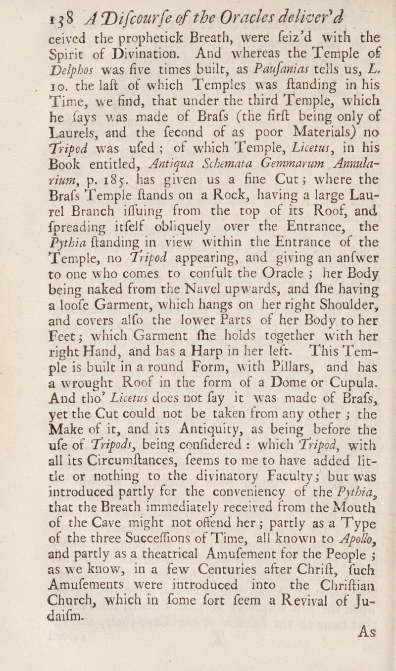 ceived the prophetick Breath, were feiz’d with the Spirit of Divination. And whereas the Temple of Delphos was five times built, as Paufanias tells us, L. 10. the laft of which Temples was ftanding in his Time, we find, that under the third Temple, which he fays was made of Brafs (the firft being only of Laurels, and the fecond of as poor Materials) no ‘Tripod was ufed ; of which Temple, Licetus, in his Book entitled, Anti qua Schemata Gemmarum Annula- rium, p. 185. has given us a fine Cut; w'here the Brafs Temple hands on a Rock, having a large Lau¬ rel Branch ifiuing from the top of its Roof, and fpreading itfelf obliquely over the Entrance, the Pythia ftanding in view within the Entrance of the Temple, no Tripod appearing, and giving an anfwer to one w ho comes to confult the Oracle ; her Body being naked from the Navel upwards, and fhe having a loofe Garment, which hangs on her right Shoulder, and covers alfo the low;er Parts of her Body to her Feet; which Garment fhe holds together with her right Hand, and has a Harp in her left. This Tem¬ ple is built in a round Form, with Pillars, and has a wrought Roof in the form of a Dome or Cupula. And tho* Licetus does not fay it was made of Brafs, yet the Cut could not be taken from any other ,• the Make of it, and its Antiquity, as being before the life of Tripods, being confidered : which Tripod, with all its Circumftances, feems to me to have added lit¬ tle or nothing to the divinatory Faculty; but wras introduced partly for the conveniency of the Pythia, that the Breath immediately received from the Mouth of the Cave might not offend her; partly as a Type of the three Succefiions of Time, all known to Apollo, and partly as a theatrical Amufement for the People ; as we know, in a few Centuries after Chrift, fuch Amufements w7ere introduced into the Chriftian Church, which in fome fort feem a Revival of Ju- daifm. As