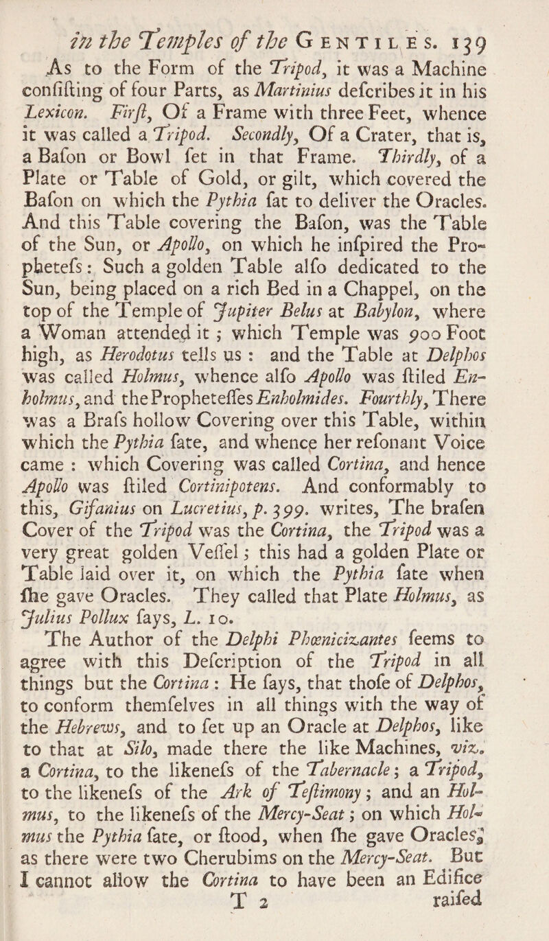 As to the Form of the Tripod, it was a Machine eonfifting of four Parts, asMartinius defcribesit in his Lexicon. Firfl, Of a Frame with three Feet, whence it was called a tripod. Secondly, Of a Crater, that is, a Bafon or Bowl fet in that Frame* Thirdly, of a Plate or Table of Gold, or gilt, which covered the Bafon on which the Pythia fat to deliver the Oracles,, And this Table covering the Bafon, was the Table of the Sun, or Apollo, on which he infpired the Fro- phetefs: Such a golden Table alfo dedicated to the Sun, being placed on a rich Bed in a Chappel, on the top of the Temple of Jupiter Belus at Babylon, where a Woman attended it ; which Temple was poo Foot high, as Herodotus tells us : and the Table at Delphos was called Holmus, whence alfo Apollo was {filed En- holmus, and the Propheteffes Enholmides. Fourthly, There was a Brafs hollow Covering over this Table, within which the Pythia fate, and whence her refonant Voice came : which Covering was called Cortina, and hence Apollo was {filed Cortinipotens. And conformably to this, Gifanius on Lucretius, p. 3pp. writes. The brafen Cover of the tripod was the Cortina, the tripod was a very great golden Veffel; this had a golden Plate or Table laid over it, on which the Pythia fate when {lie gave Oracles. They called that Plate Holmus, as Julius Pollux fays, L. 10. The Author of the Delphi Phcenicizantes feems to agree with this Defer!ption of the tripod in all things but the Cortina : He fays, that thofe of Delphos, to conform themfelves in all things with the way of the Hebrews, and to fet up an Oracle at Delphos, like to that at Silo, made there the like Machines, viz. a Cortina, to the likenefs of the tabernacle; a tripod, to the likenefs of the Ark of teflimony; and an Hol¬ mus, to the likenefs of the Mercy-Seat; on which HoF mus the Pythia fate, or {food, when fhe gave Oracles* as there were two Cherubims on the Mercy-Seat. But I cannot allow the Cortina to have been an Edifice T 2 raifed