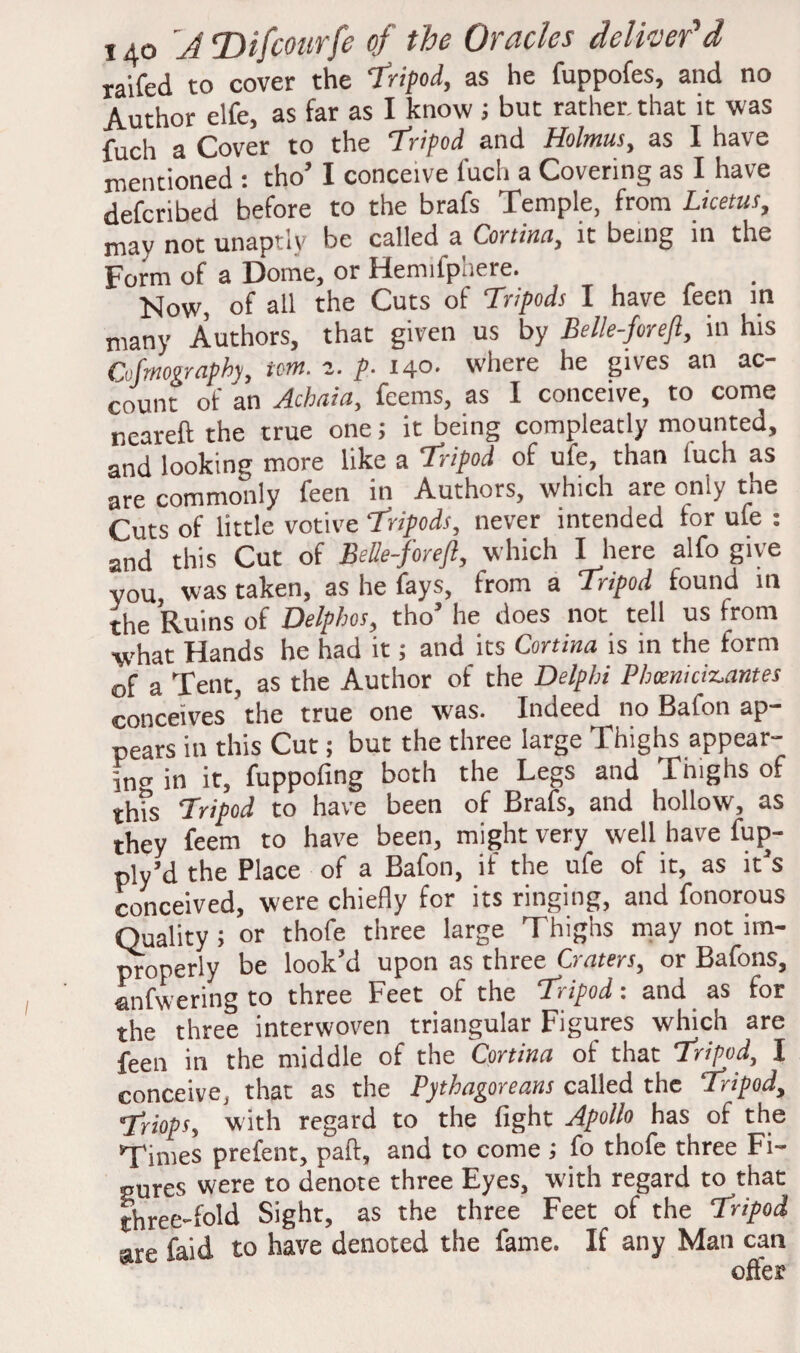 raifed to cover the Tripod, as he fuppofes, and no Author elfe, as far as I know ; but rather, that it was fuch a Cover to the ‘tripod and Holmus, as I have mentioned : tho’ I conceive fuch a Covering as I have defcribed before to the brafs Temple, from Licetus, may not unaptly be called a Cortina, it being in the Form of a Dome, or Hemifphere. Now, of all the Cuts of Tripods I have feen m many Authors, that given us by Be l!e-for eft, in his Cofmography, tom. 2. p. 140- where he gives an ac¬ count of an Achaia, feems, as I conceive, to come ncareft the true one; it being compleatly mounted, and looking more like a tripod of ufe, than luch as are commonly feen in Authors, which are only the Cuts of little votive tripods, never intended tor ufe : and this Cut of BeUe-foreft, which I here alfo give you, was taken, as he fays, from a tripod found in the Ruins of Delphos, tho’ he does not tell us from what Hands he had it; and its Cortina is in the form of a Tent, as the Author of the Delphi Phteniciz-antes conceives the true one was. Indeed no Baton ap¬ pears in this Cut; but the three large Thighs appear- fncr in it, fuppofing both the Legs and Tmghs of this Tripod to have been of Brafs, and hollow, as they feem to have been, might very well have fup- ply’d the Place of a Bafon, if the ufe of it, as it’s conceived, were chiefly for its ringing, and fonorous Quality ; or thofe three large Thighs may not im¬ properly be look’d upon as three Craters, or Bafons, anfwering to three Feet of the tripod: and as for the three interwoven triangular Figures which are feen in the middle of the 'Cortina of that tripod, I conceive, that as the Pythagoreans called the tripod, triops, with regard to the fight Apollo has of the Times prefent, paft, and to come ; fo thofe three Fi- pures were to denote three Eyes, with regard to that three-fold Sight, as the three Feet of the tripod are faid to have denoted the fame. If any Man can offer