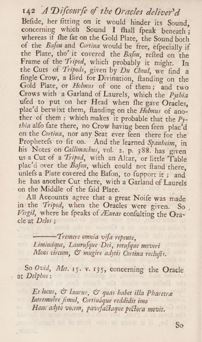 Belide, her fitting on it would hinder its Sound, concerning which Sound I fhali fpeak beneath; whereas if fhe fat on the Gold Plate, the Sound both of the Bafon and Cortina would be free, efpecially if the Plate, tho' it covered the Bafon, relfed on the Frame of the Tripod, which probably it might. In the Cuts of Tripods, given by Du Chou!, we find a fingle Crow, a Bird for Divination, {landing on the Gold Plate, or Holmus of one of them,* and two Crows with a Garland of Laurels, which the Pythia ufed to put on her Head when file gave Oracles, plac'd betwixt them, {landing on the Holmus of ano¬ ther of them : which makes it probable that the Py¬ thia alfo fate there, no Crow having been feen plac'd on the Cortina, nor any Seat ever feen there for the Prophetefs to fit on. And the learned Spanheim, in his Notes on Callimachus, vol. 2. p. 388. has given us a^Cut of a Tripod, with an Altar, or little Table plac’d over the Bafon, which could not hand there, unlefs a Plate covered the Bafon, to fupport it ,* and he has another Cut there, with a Garland of Laurels on the Middle of the faid Plate. All Accounts agree that a great Noife was made in the Tripod, when the Oracles wrere given. So Virgil, where he fpeaks of JEneas confulting the Ora- cle at Delos; ——-Tremere omnia vifa repente, Limindque, Laurufque Dei, totufque moveri Mons circum, & mugire adytis Cortina reclujis. So Ovid, Met. 15. v. 135, concerning the Oracle . at Delphos: Et locus, & laurus, & quas hahet ilia Pharetra Intremuere fimul, Cortinaque reddidit imo Hanc adyto vocem, pavefaPtaque peclora tnovit. So