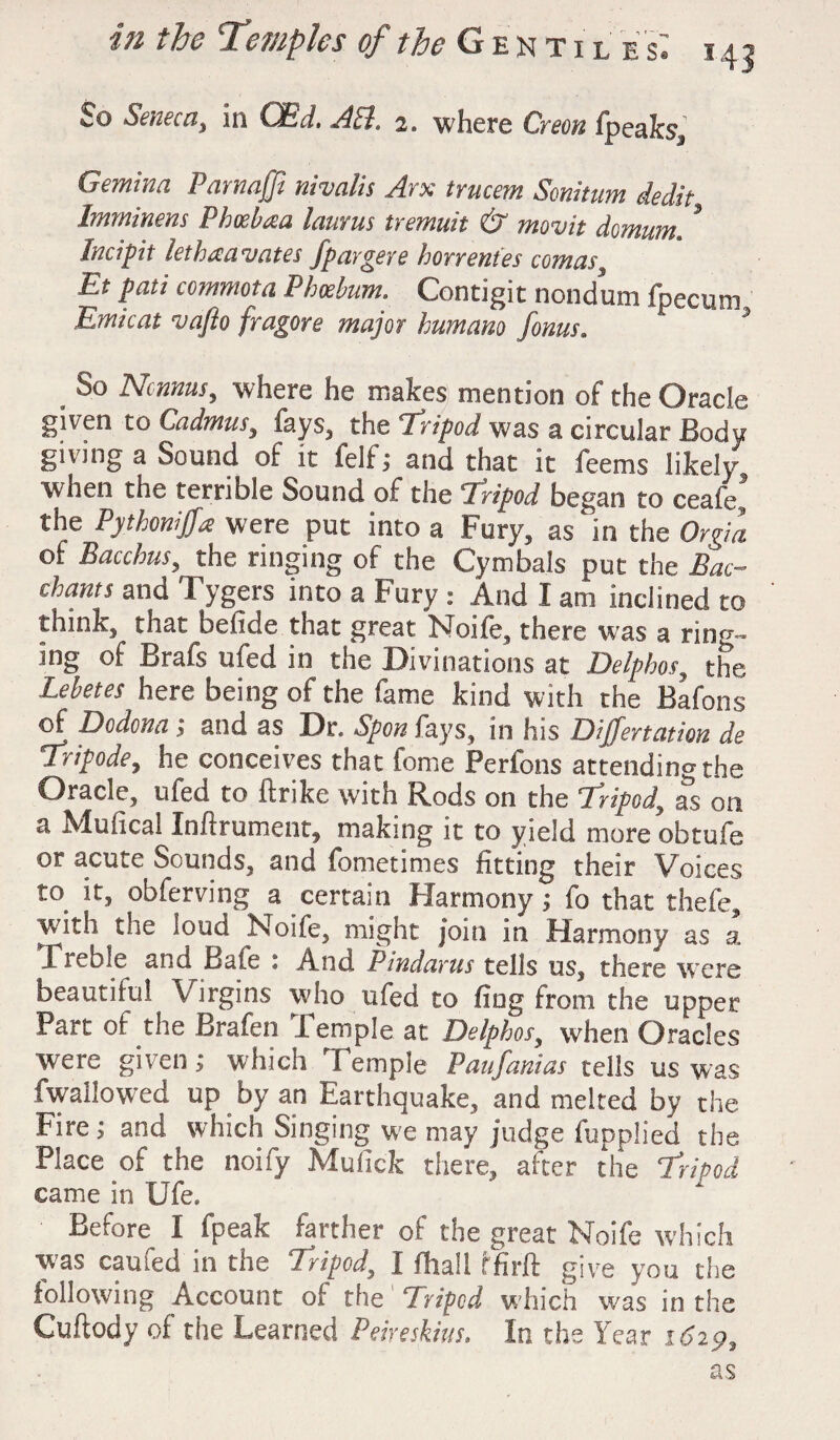 So Seneca, in CBd. ALL 2. where Or eon fpeaks, Gemina Parnaffi nivalis Arx trucem Sonitum dedit Imminens P hoe baa laurus tremuit & movit domum,. * Incipit lethaavates fpargere horrentes comas, Et pati commota Phoebum. Contigit nondum fpecum Emicat vafto fragore major humano /onus. * 0 So Ncnnusy where he makes mention of the Oracle given to Cadmus, fays, the 4Tripod was a circular Body giving a Sound of it felf; and that it fee ms likely, when the terrible Sound of the Tripod began to ceafe. the Pythonijfa were put into a Fury, as in the Orgia of Bacchus, the ringing of the Cymbals put the Bac¬ chants and Tygers into a Fury : And I am inclined to think, that befide that great Node, there was a ring¬ ing of Brafs ufed in the Divinations at Delphos, the Lebetes here being of the fame kind with the Bafons of Dodona; and as Dr. Spon fa);s, in his Dijfertation de Tripode, he conceives that fome Perfons attending the Oracle, ufed to ftrike with Rods on the 1Apod, as on a Mufical Inftrument, making it to yield more obtufe or acute Sounds, and fometimes fitting their Voices to^ it, obferving a certain Harmony; fo that thefe, with the loud Noife, might join in Harmony as a Treble and Bale : And Pindarus tells us, there were beautiful Virgins who ufed to fing from the upper Part of the Brafen lemple at Delphos, when Oracles were given; which Temple Paufanias tells us was fwallowed up by an Earthquake, and melted by the Fire; and which Singing we may judge fupplied the Place of the noify Mufick there, after the Tripod came in Ufe. Before^ I fpeak farther of the great Noife which was earned in the Tripod, I (hall f fir ft give you the following Account of the Tripod which was in the Cuftody of the Learned Peireskius. In the Year as