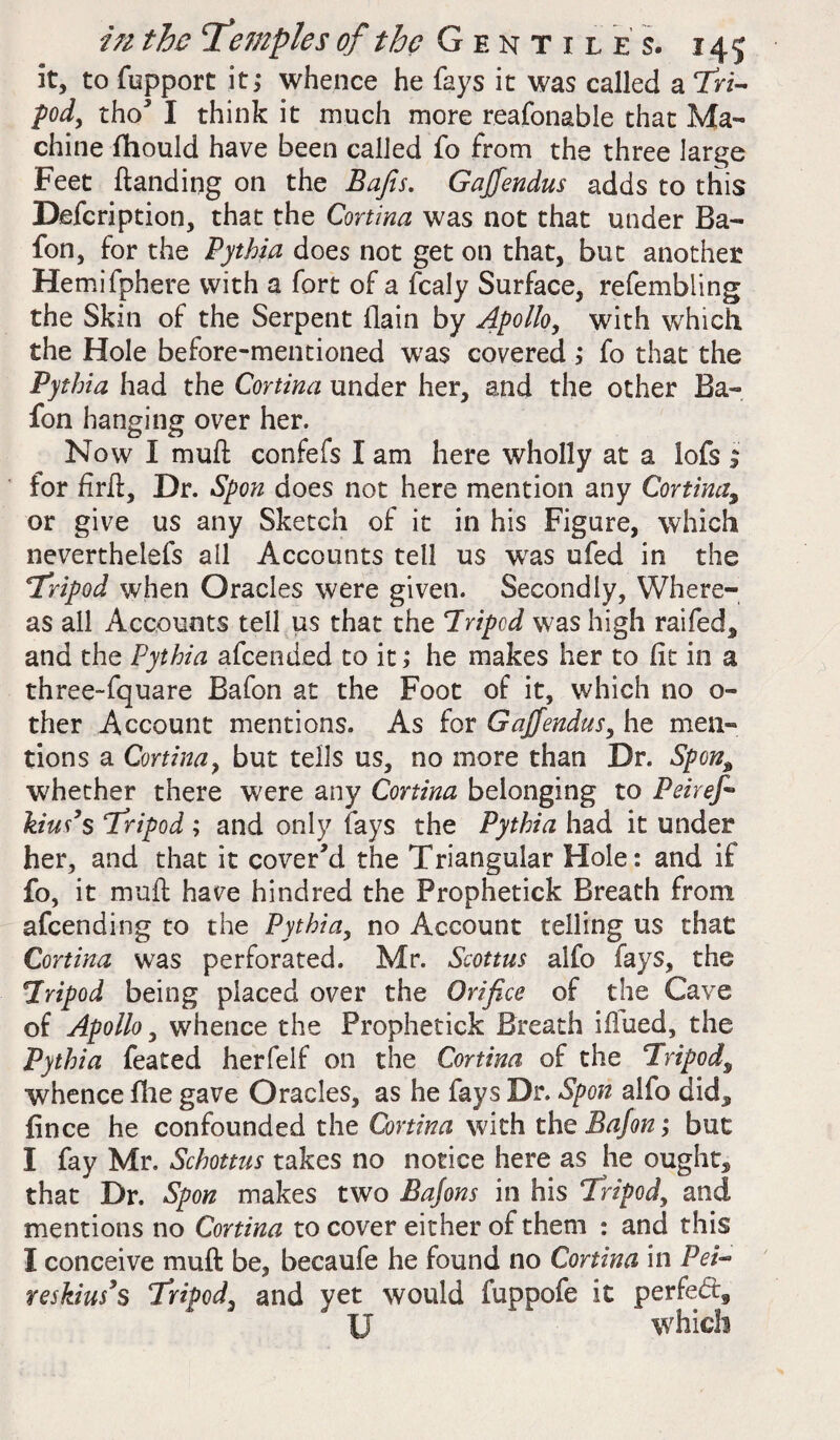 it, to fupport it; whence he fays it was called a Tri¬ pod, tho’ I think it much more reafonable that Ma¬ chine fhould have been called fo from the three large Feet {landing on the Bafis. Gajfendus adds to this Defcription, that the Cortina was not that under Ba- fon, for the Pythia does not get on that, but another Hemifphere with a fort of a fcaly Surface, refembiing the Skin of the Serpent {lain by Apollo, with which the Hole before-mentioned was covered ; fo that the Pythia had the Cortina under her, and the other Ba- fon hanging over her. Now I muft confefs I am here wholly at a lofs ; for firft, Dr. Spon does not here mention any Cortina,, or give us any Sketch of it in his Figure, which neverthelefs all Accounts tell us wras ufed in the 4Tripod when Oracles were given. Secondly, Where¬ as all Accounts tell us that the Tripod was high raifed* and the Pythia afcended to it; he makes her to fit in a three-fquare Bafon at the Foot of it, which no o- ther Account mentions. As for Gajfendus, he men¬ tions a Cortina, but tells us, no more than Dr. Spon% whether there were any Cortina belonging to Pei ref kius’s Tripod ; and only fays the Pythia had it under her, and that it cover’d the Triangular Hole: and if fo, it muft have hindred the Prophetick Breath from afcending to the Pythia, no Account telling us that Cortina was perforated. Mr. Scottus alfo fays, the Tripod being placed over the Orifice of the Cave of Apollo, whence the Prophetick Breath iftued, the Pythia feated herfelf on the Cortina of the Tripod\ whence fhe gave Oracles, as he fays Dr. Spon alfo did^ fince he confounded the Cortina with the Bafon; but I fay Mr. Schottus takes no notice here as he oughts that Dr. Spon makes two Bafons in his Tripod, and mentions no Cortina to cover either of them : and this I conceive muft be, becaufe he found no Cortina in Pei- reskiusys Tripod, and yet would fuppofe it perfect, U which