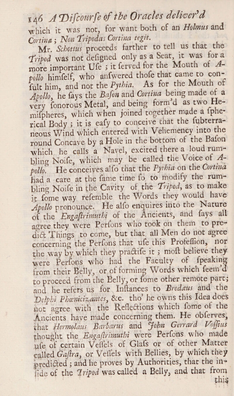 which it was not, for want both of an Holmus and Cortina j Non ‘Tvipocfat Cortina to^jt. Mr. Schottus proceeds farther to tell us that the 'fripod was not defigned only as a Seat, it was for a more important Ufe ; it ferved for the Mouth ot A- pollo himfelf, who anfwered thofe that came to con- fult him, and not the Pythia. As for the Mouth of Apollo, he fays the Bafun and Cortina being made or a very fonorous Metal, and being form'd as two He- mifpheres, which when joined together made a lphe- rical Body ; it is eafy to conceive that the (ubterra- neous Wind which entered with Vehemency into the round Concave by a Hole in the bottom of the Baton which he calls a Navel, excited there a loud rum¬ bling Noife, which may be called the Voice of A- polk He conceives alfo that the Pythia on the Cortina had a care at the fame time fo to modify the rum¬ bling Noife in the Cavity of the Tripod, as to make It fome way refemble the Words they would have Apollo pronounce. He alfo enquires into the Nature of the Engaflrimuthi of the Ancients, and fays all agree they were Perfons who took on them to pre¬ dict Things to come, but that all Men do not agree concerning the Perfons that ufe this Profeffion, nor the way by which they praCtife it ; moft believe they were Perfons who had the Faculty of fpeaking from their Belly, or of forming Words which feem’d to proceed from the Belly, or fome other remote part j and he refers us for Instances to Brcdms and the Delphi Phcenici^antes, &c. tho5 he owns this Idea does not agree with the Reflections which fome of the Ancients have made concerning them. He obferves, that Hermolaus Barhams and John Gerrard Ebjjius thought the Engaflrimuthi were Perfons who made ufe of certain Veflels of Glafs or of other Matter called Gaftra, or Veifels with Bellies, by which they predicted ; and he proves by Authorities, that the in- lideof the Tripod was called a Belly., and that from