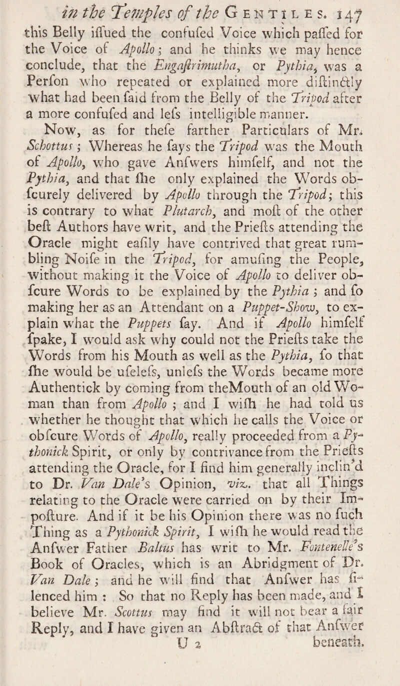 this Belly ifiued the confufed Voice which paffed for the Voice of Apollo; and he thinks we may hence conclude, that the Engafirimuthay or Pythia* was a Ferfon who repeated or explained more diftin&ly what had been faid from the Belly of the Tripod after a more confufed and lets intelligible manner. Now, as for thefe farther Particulars of Mn Schottus; Whereas he fays the ‘Tripod was the Mouth of Apollo, who gave Anfvvers himfelf, and not the Pythia, and that file only explained the Words oh- fcurely delivered by Apollo through the ‘Tripod; this is contrary to what Plutarch, and mod of the other bed: Authors have writ, and the Frieds attending the Oracle might eafily have contrived that great rum¬ bling Noife in the Tripod, for amufing the People, without making it the Voice of Apollo to deliver ob- fcure Words to be explained by the Pythia ; and fo making her as an Attendant on a Puppet-Show, to ex¬ plain what the Puppets fay. And if Apollo himfelf fpake, I would ask why could not the Priefts take the Words from his Mouth as well as the Pythia, fo that fhe would be ufelefs, unlefs the Words became more Authentick by coming from theMouth of an old Wo¬ man than from Apollo ; and X wifh he had told us whether he thought that which he calls the Voice or obfcure Words of Apollo, really proceeded from a Py-* thonick Spirit, or only by contrivance from the Priefts attending the Oracle, for I find him generally inclin/d to Dr. Van Dale's Opinion, viz,, that all Things relating to the Oracle were carried on by their Im- pofture. And if it be his Opinion there was no fuch Thing as a Pythonick Spirit, I wifh he would read the Anfwer Father Baltus has writ to Mr. FontenelleA Book of Oracles, which is an Abridgment of Dr. Van Dale ; and he will find that Anfwer has (V lenced him : So that no Reply has been made, and I believe Mr. Scottus may find it will not bear a fair Reply, and X have given an Abftradt of that Anfwer U a beneath.