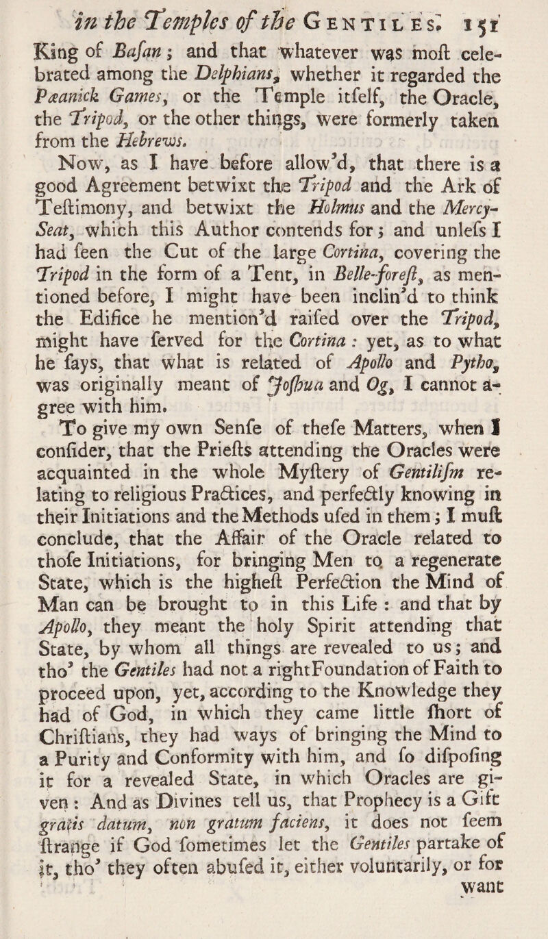 King of Bafan; and that whatever was moll cele¬ brated among the Delphians^ whether it regarded the Paanick Games, or the Temple itfelf, the Oracle, the Tripod, or the other things* were formerly taken from the Hebrews. Now, as I have before allowed, that there is a good Agreement betwixt the Tripod and the Ark of Teftimony, and betwixt the Holmus and the Mercy- Seat, which this Author contends for; and unlefs I had feen the Cut of the large Cortina, covering the Tripod in the form of a Tent, in Belief or efi, as men¬ tioned before, I might have been inclined to think the Edifice he mentioned railed over the Tripod, might have ferved for the Cortina: yet, as to what he fays, that what is related of Apollo and Pytho, was originally meant of eJofhua and Og, I cannot a- gree with him. To give my own Senfe of thefe Matters, when 1 confider, that the Priefts attending the Oracles were acquainted in the whole Myltery of Gentilifm re¬ lating to religious Pra&ices, and perfe&ly knowing in their Initiations and the Methods ufed in them; I mull conclude, that the Affair of the Oracle related to thofe Initiations, for bringing Men to. a regenerate State, which is the highell Perfection the Mind of Man can be brought to in this Life : and that by Apollo, they meant the holy Spirit attending that State, by whom all things are revealed to us; and tho* the Gentiles had not a rightFoundation of Faith to proceed upon, yet, according to the Knowledge they had of God, in which they came little fhort of Chrillians, they had ways of bringing the Mind to a Purity and Conformity with him, and fo difpofing it for a revealed State, in which Oracles are gi¬ ven : And as Divines tell us, that Prophecy is a Gilt grafts datum, non gratum faciens, it does not feem Itrange if God fometimes let the Gentiles partake of it, cho* they often abufed it, either voluntarily, or for 1 s want