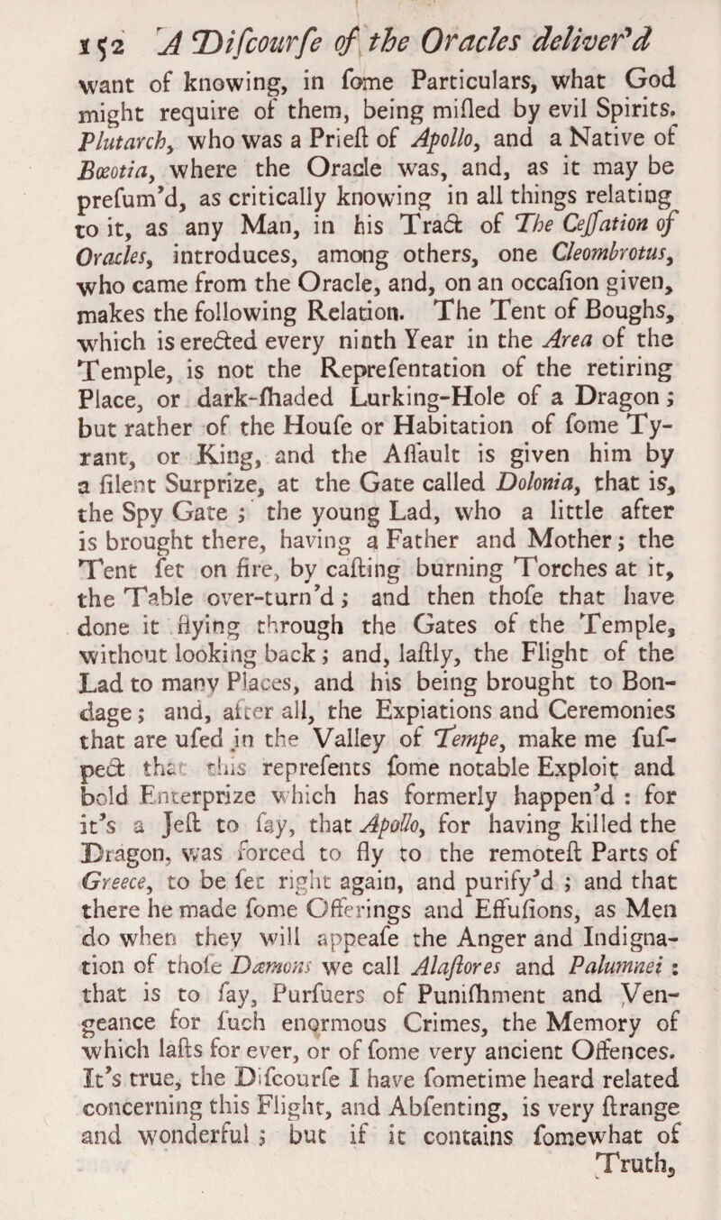 want of knowing, in fome Particulars, what God might require of them, being milled by evil Spirits, Plutarchy who was a Priefl of Apollo, and a Native of Bozotia, where the Oracle was, and, as it may be prefum’d, as critically knowing in all things relating to it, as any Man, in his Trad of The Cejjation of OracleSy introduces, among others, one Cleombrotusy who came from the Oracle, and, on an occalion given, makes the following Relation. The Tent of Boughs, which isereded every ninth Year in the Area of the Temple, is not the Reprefentation of the retiring Place, or dark-fhaded Lurking-Hole of a Dragon; but rather of the Houfe or Habitation of fome Ty¬ rant, or King, and the Aflault is given him by a lilent Surprize, at the Gate called Dolonia, that is, the Spy Gate ; the young Lad, who a little after is brought there, having a Father and Mother; the Tent fet on fire., by calling burning Torches at it, the Table over-turn’d; and then thofe that have done it hying through the Gates of the Temple, without looking back; and, laflly, the Flight of the Lad to many Places, and his being brought to Bon¬ dage ; and, after all, the Expiations and Ceremonies that are ufed .in the Valley of Tempe, make me fuf- ped that this reprefents fome notable Exploit and bold Enterprize which has formerly happen’d : for it’s a Jell to fay, that Apolloy for having killed the Dragon, was forced to fly to the remotell Parts of Greece, to be fet right again, and purify’d ; and that there he made fome Offerings and Effulions, as Men do when they will appeafe the Anger and Indigna¬ tion of thole Damons we call Ala/lores and Palumnei : that is to fay, Purfuers of Punifhment and Ven¬ geance for fuch enormous Crimes, the Memory of which lalls for ever, or of fome very ancient Offences. It’s true, the Difcourfe I have fometime heard related concerning this Flight, and Abfenting, is very ftrange and wonderful; but if it contains fomew'hat of Truths