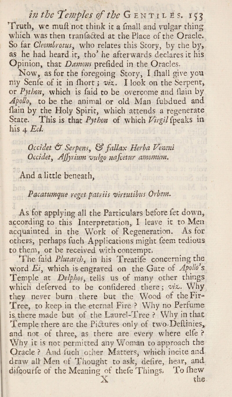 'Truth, we muft not think it a fmall and vulgar thing which was then t ran faded at the Place of the Oracle. So far CleomlrotuSy who relates this Story, by the by, as he had heard it, thoJ he afterwards declares it his Opinion, that Damons prefided in the Oracles. Now, as for the foregoing Story, I fhall give you my Senfe of it in fhort; viz. I look on the Serpent, or Python, which is faid to be overcome and Haiti by Apollo, to be the animal or old Man fubdued and (lain by the Holy Spirit, which attends a regenerate State. This is that Python of which Virgil {peaks in his 4 Eel Occidet & Serpens, & fallax Herha Veneni Occidety Ajfyrium vulgo nafeetur amomum. And a little beneath, Pacatumque reget patriis vir tut thus Orient. As for applying all the Particulars before fet down, according to this Interpretation, I leave it to Men acquainted in the Work of Regeneration. As for others, perhaps fuch Applications might feem tedious to them, or be received with contempt. The laid Plutarch, in his Treatife concerning the word Eiy which is engraved on the Gate of Apollo s Temple at DelphoSy tells us of many other things W'hich deferved to be conhdered there; viz. Why they never burn there but the Wood of the Fir- Tree, to keep in the eternal Fire ? Why no Perfume is there made but oi the Laurel-Tree ? Why in that Temple there are the Pictures only of two-Defiinies, and not of three, as there are every where elfe ? Why it is not permitted any Woman to approach the Oracle ? And fuen other Matters, which incite and draw all Men of Thought to ask, defire, hear, and difeourfe of the Meaning of thefe Things. To fhew X the