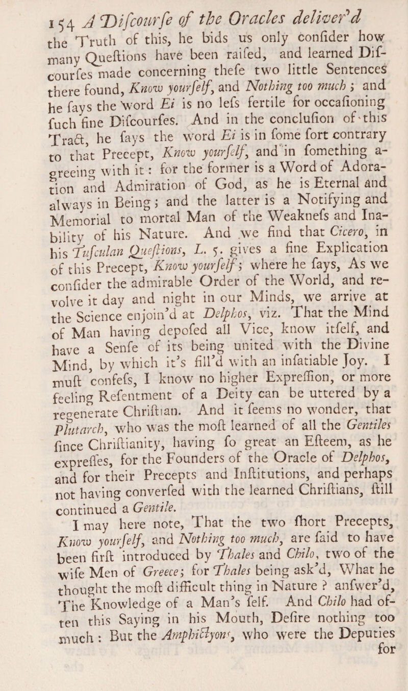 the Truth of this, he bids us only confider how many Queftions have been raifed, and learned Dif- courfes made concerning thefe two little Sentences there found, Know y ourfelf, and Nothing too much ; and he fays the 'word Ei is no lefs fertile for occafioning fuch fine Difcourfes. And in the conclufion oEthis Trad, he fays the word Ei is in fome fort contrary to that Precept, Know yourfelf and in fomething a- greeing with it: for the former is a Word of Adora¬ tion and Admiration of God, as he is Eternal and always in Being; and the latter is a Notifying and Memorial to mortal Man of the Weaknefs and Ina¬ bility of his Nature. And we find that Cicero, in his Tufculan Queftions, L. 5. gives a fine Explication of this Precept, Know yourfeIf; where he fays, As we confider the admirable Order of the World, and re¬ volve it day and night incur Minds, we arrive at the Science enjoin'd at Delpkos, viz. That the Mind of Man having depofed all Vice, know itfelf, and have a Senfe of its being united with the Divine Mind, by which it's fill'd with an infatiable Joy. I mufi: confefs, I know no higher Expreffion, or more feeling Refentment of a Deity can be uttered by a regenerate Chriftian. And it feems no wonder, that P hit arch, who was the moil: learned of all the Gentiles fmce Chriftianity, having fo great an Efteem, as he exprefies, for the Founders of the Oracle of Delphos, and for their Precepts and Inftitutions, and perhaps not having converfed with the learned Chriftians, ftill continued a Gentile. I may here note, That the two fhort Precepts, Know yourfelf, and Nothing too much, are faid to have been firft introduced by cfhales and Chilo, two of the wife Men of Greece; for 7’hales being ask'd, What he thought the moft difficult thing in Nature ? anfwer'd. The Knowledge of a Man's felf. And Chilo had of¬ ten this Saying in his Mouth, Defire nothing too much : But the AmphiByow, who were the Deputies