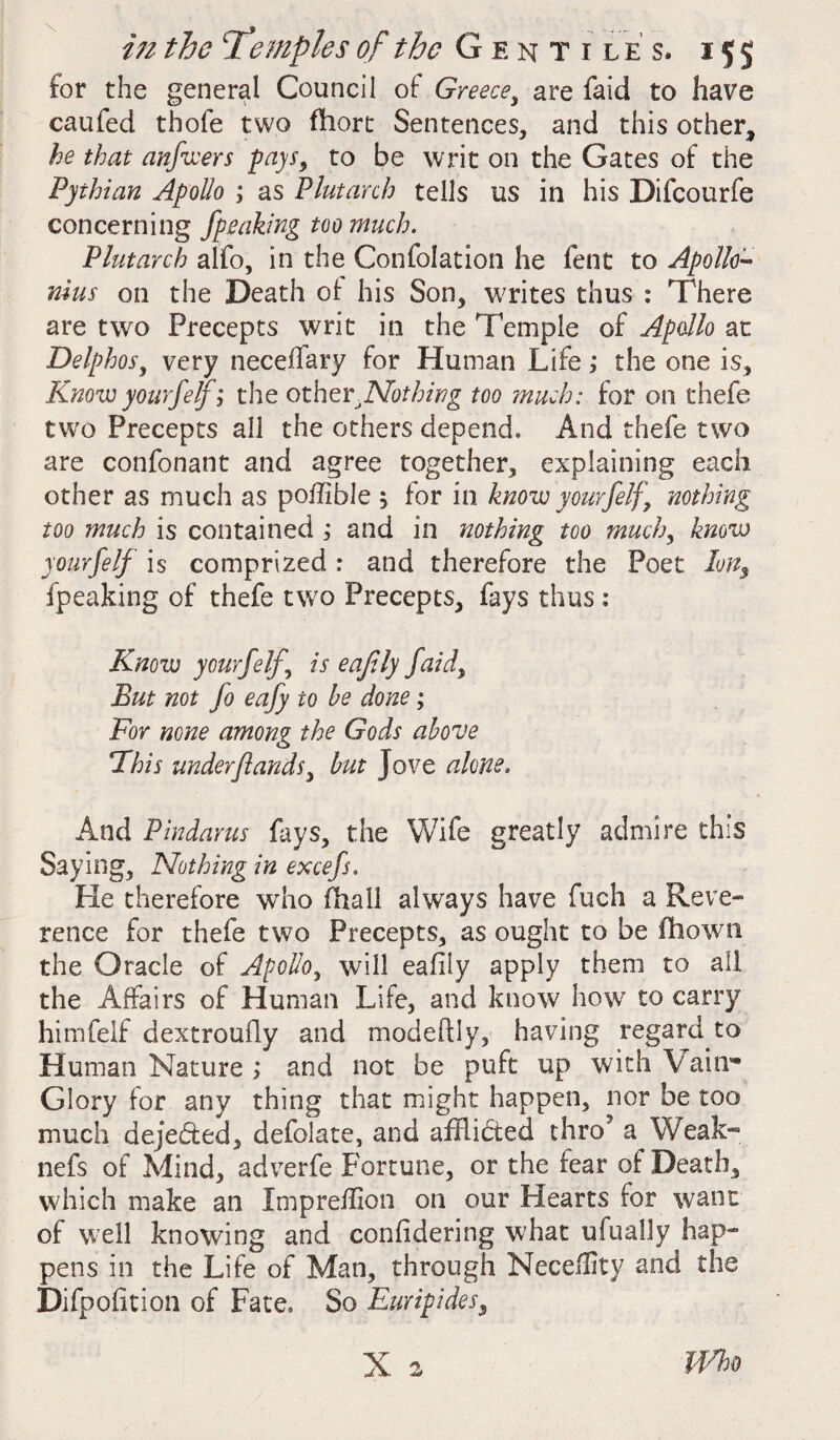 for the general Council of: Greece, are faid to have caufed thole two fhort Sentences, and this other, he that anfwers pays, to be writ on the Gates of the Pythian Apollo ; as Plutarch tells us in his Difcourfe concerning Jipeaking too much. Plutarch alfo, in the Confolation he fent to Apollo¬ nius on the Death of his Son, writes thus : There are two Precepts writ in the Temple of Apollo at Delphos, very neceffary for Human Life; the one is. Knowyourfelf; the other.Nothing too much: for on thefe tw'o Precepts all the others depend. And thefe two are confonant and agree together, explaining each other as much as poffible 5 for in know yourfelf, nothing too much is contained ; and in nothing too much, know yourfelf is comprized : and therefore the Poet Ion, fpeaking of thefe two Precepts, fays thus : Know yourfelf, is eafily faid. But not fo eafy to be done; For none among the Gods above This under(lands, but Jove alone. And Pindarus fays, the Wife greatly admire this Saying, Nothing in excefs. He therefore wdio (hall always have fuch a Reve¬ rence for thefe two Precepts, as ought to be fhowni the Oracle of Apollo, will eafily apply them to all the Affairs of Human Life, and know how to carry himfelf dextroully and modeftly, having regard to Human Nature ; and not be puft up with \ a in'* Glory for any thing that might happen, nor be too much dejedted, defolate, and afHibted thro? a Weak- nefs of Mind, adverfe Fortune, or the fear of Death, which make an Xmprefhon on our Hearts for want of well knowing and confidering what ufually hap¬ pens in the Life of Man, through Neceflity and the Difpofition of Fate, So Euripides, X 2 Who