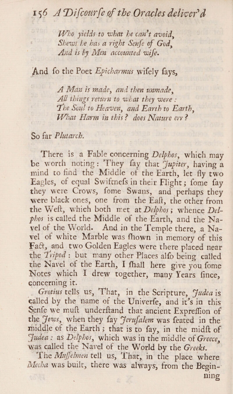 Who yields to what he cant avoid, Shews he has a right Senfe of God, And is by Men accounted wife. And fo the Poet Epi charm us wifely fays, A Man is made, and then unmade, All things return to what they were : the Soul to Heaven, and Earth to Earth, What Harm in this ? does Nature err ? So far Plutarch. There is a Fable concerning Delphos, which may be worth noting: They fay that Jupiter, having a mind to find the Middle of the Earth, let fly two Eagles, of equal Swiftnefs in their Flight; fome fay they were Crows, fome Swans, and perhaps they were black ones, one from the Eafl, the other from the Weft, which both met at Delphos; whence Del¬ phos is called the Middle of the Earth, and the Na¬ vel of the World. And in the Temple there, a Na¬ vel of white Marble wras fhown in memory of this Faff, and two Golden Eagles were there placed near the tripod : but many other Places alfo being called the Navel of the Earth, I fhall here give you fome Notes which I drew together, many Years fince, concerning it. Grotius tells us. That, in the Scripture, Judea is called by the name of the Univerfe, and it's in this Senfe we muft underftand that ancient Expreflion of the Jews, when they fay Jerufalem was feated in the middle of the Earth ; that is to fay, in the midft of '1 Judea : as Delphos, which was in the middle of Greece, was called the Navel of the World by the Greeks. The Muffelmen tell us, That, in the place where Mecha was built, there was always, from the Begin-