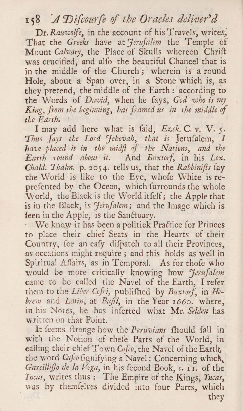 Dr.Rauiuolfe, in the account of his Travels, writes. That the Greeks have at Jerufalem the Temple of Mount Calvary, the Place of Skulls whereon Chrift was crucified, and alfo the beautiful Chancel that is in the middle of the Church ; wherein is a round Hole, about a Span over, in a Stone which is, as they pretend, the middle of the Earth : according to the Words of David, when he fays, God who is my King, from the beginning, has framed us in the middle of the Earth. I may add here what is faid, Ezek. C. v. V. 5. *Thus fays the Lord Jehovah, that is Jerufalem, 1 haze placed it in the midfl of the Nations, and the Earth round about it. And Buxtorf,’ in his Lex. Chald. Ehalm. p. 2054. tells us, that the Rabbi nifts fay the World is like to the Eye, whofe White is re- prefented by the Ocean, which furrounds the whole World, the Black is the World itfelf; the Apple that is in the Black, is Jerufalem; and the Image which is feen in the Apple, is the Sanbtuary. We know it has been a politick Practice for Princes to place their chief Seats in the Hearts of their Country, for an eafy difpatch to all their Provinces, as occalions might require ; and this holds as well in Spiritual Affairs, as in Temporal. As for thofe who would be more critically knowing lrow Jerufalem came to be called the Navel of the Earth, I refer them to the Liber Ccfri, publifiled by Buxtorf, in He¬ brew and Latin, at Bajil, in the Year 1660. where, in his Notes, he has inferred what Mr. Selden has written on that Point. It feems flrange how the Peruvians fihould fall in with the Notion of thefe Parts of the World, in calling their chief Town Cufco, the Navel of the Earth* the' word Cufco fig ni lying a Navel: Concerning which, Garcilliffo de la Vega, in his fecond Book, c. 11. of the Tncas, writes thus : The Empire of the Kings, Tncas, was by themfelves divided into four Parts, which they