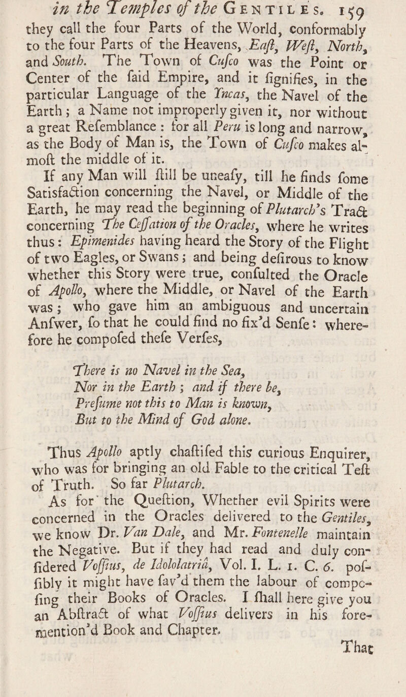 they call the four Parts of the World, conformably to the four Parts of the Heavens, Eafl, Weft, North, and South. The Town of Cufco was the Point or Center of the faid Empire, and it fignifies, in the particular Language of the Tncas, the Navel of the Earth ; a Name not improperly given it, nor without a great Refemblance : for all Peru is long and narrow, as the Body of Man is, the Town of Cufco makes ah moft the middle of it. if any Man will Hill be uneafy, till he finds feme Satisfaction concerning the Navel, or Middle of the Earth, he may read the beginning of Plutarch's Trad concerning The Cejfation of the Oracles, where he writes thus: Epimenides having heard the Story of the Flight of two Eagles, or Swans 1 and being defirous to know whether this Story were true, confulted the Oracle of Apollo, where the Middle, or Navel of the Earth was ; who gave him an ambiguous and uncertain Anfwer, fo that he could find no fixJd Senfe: where¬ fore he compofed thefe Verfes, There is no Navel in the Seas Nor in the Earth ; and if there he% Prefume not this to Man is known, But to the Mind of God alone. Thus Apollo aptly chaftifed this curious Enquirer, who was for bringing an old Fable to the critical Teft of Truth. So far Plutarch. As for the Queftion, Whether evil Spirits were concerned in the Oracles delivered to the Gentiles, we know Dr. Van Dale, and Mr. Fontenelle maintain- the Negative. But if they had read and duly con- fidered Vcfftus, de Idololatrid, Vol. I. L. 1. C. 6. pofo fibly it might have favM them the labour of com po¬ ling their Books of Oracles. I (hall here give you an Abfiraft of what Voffius delivers in his fore- mentioned Book and Chapter. That