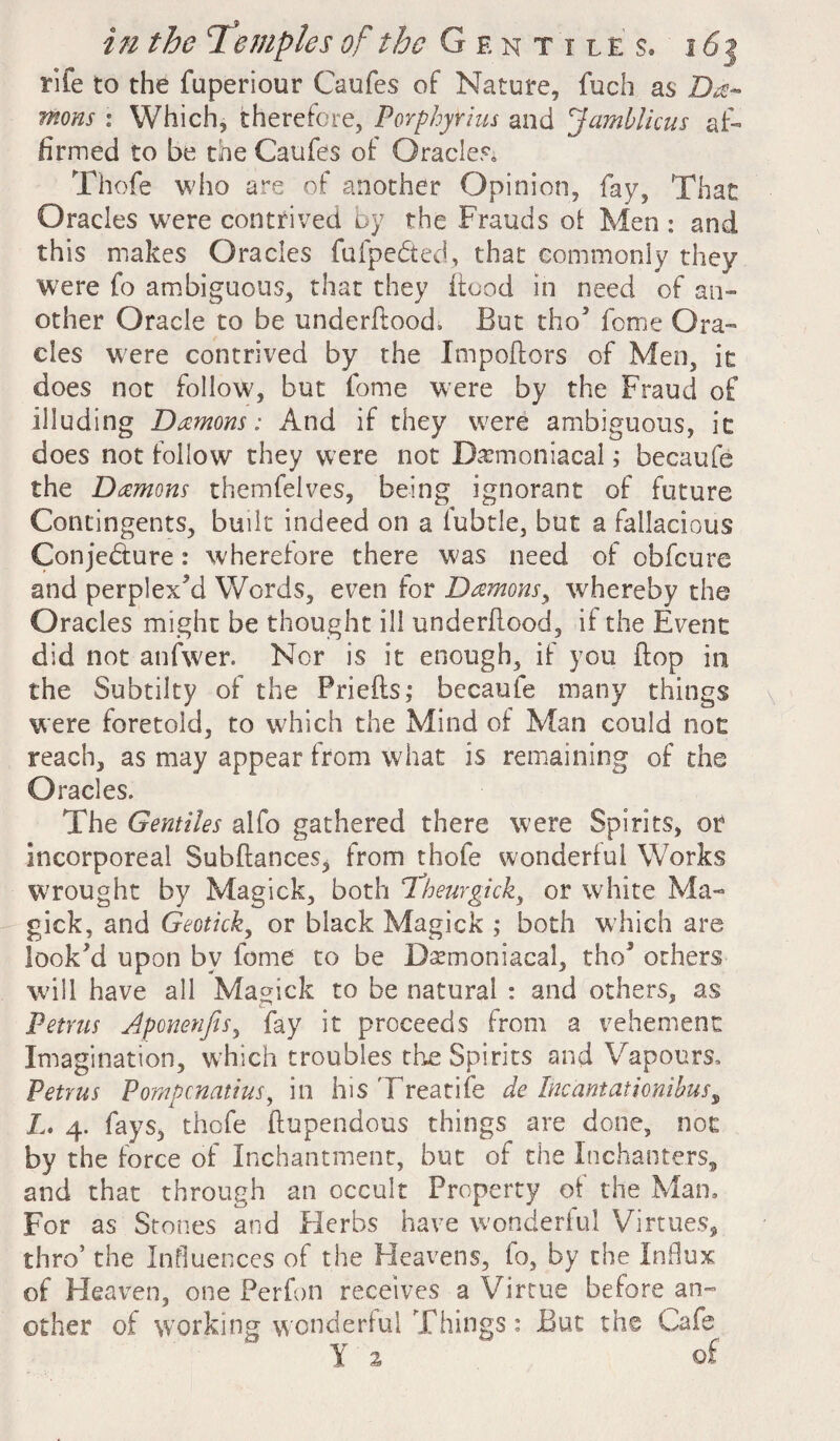 rife to the fuperiour Caufes of Nature, fuch as De¬ mons : Which, therefore, Porphyrins and Jamblicus af¬ firmed to be the Caufes of Oracles. Thofe who are of another Opinion, fay. That Oracles were contrived by the Frauds of Men : and this makes Oracles fufpedted, that commonly they were fo ambiguous, that they Food in need of an¬ other Oracle to be underftood, But tho5 feme Ora¬ cles were contrived by the Impoftors of Men, it does not follow, but fome were by the Fraud of illuding Damons: And if they were ambiguous, it does not follow they were not Demoniacal; becaufe the Damons themfelves, being ignorant of future Contingents, built indeed on a fubtle, but a fallacious Conjecture: wherefore there was need of obfeure and perplexed Words, even for Damons, whereby the Oracles might be thought ill underflood, if the Event did not anfwer. Nor is it enough, if you flop in the Subtilty of the Priefts; becaufe many things were foretold, to which the Mind of Man could not reach, as may appear from what is remaining of the Oracles. The Gentiles alfo gathered there were Spirits, or incorporeal Subfiances, from thofe wonderful Works wrought by Magick, both Theurgick, or white Ma¬ gick, and Geotick, or black Magick ; both which are looked upon by fome to be Demoniacal, tho3 others will have all Magick to be natural : and others, as Petrus Aponenjis, fay it proceeds from a vehement Imagination, which troubles the Spirits and Vapours, Petrus Pompcnatius, in hisTreatife de Incantationibust L. 4. fays, thofe ftupendous things are done, not by the force of Inchantment, but of the Inchanters, and that through an occult Property of the Man. For as Stones and Herbs have wonderful Virtues, thro’ the Influences of the Heavens, fo, by the Influx of Heairen, one Ferfon receives a Virtue before an¬ other of working wonderful Things: But the Cafe Y % of