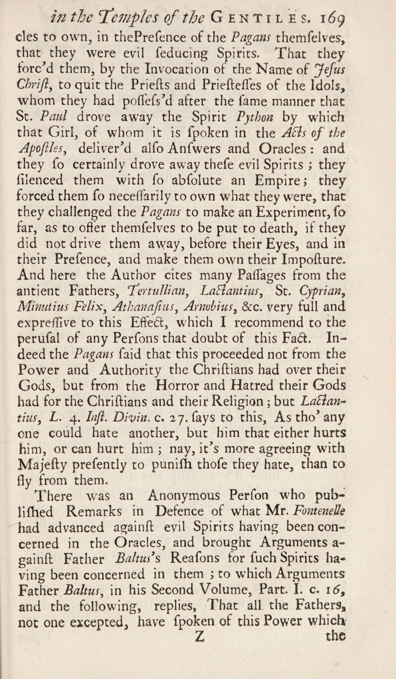 cles to own, in thePrefence of the Pagans themfelves, that they were evil feducing Spirits. That they forc’d them, by the Invocation of the Name of Jefus Chrifl, to quit the Priefts and Priefteffes of the Idols, whom they had poflefs’d after the fame manner that St. Paul drove away the Spirit Python by which that Girl, of whom it is fpoken in the Acts of the Apoflles, deliver’d alfo Anfwers and Oracles : and they fo certainly drove away thefe evil Spirits ; they filenced them with fo abfolute an Empire; they forced them fo neceflarily to own what they were, that they challenged the Pagans to make an Experiment, fo far, as to offer themfelves to be put to death, if they did not drive them away, before their Eyes, and in their Prefence, and make them own their Impofture* And here the Author cites many PafTages from the antient Fathers, cTertullian, LaBantius, St. Cyprian, Minutius Felix, Athanafius, Armbius, &c. very full and expretflve to this Effed, which I recommend to the perufal of any Perfons that doubt of this Fad. In¬ deed the Pagans faid that this proceeded not from the Power and Authority the Chriftians had over their Gods, but from the Horror and Hatred their Gods had for the Chriftians and their Religion ; but LaBan- tins, L. 4. Infl. Divin. c. 27. fays to this, As tho’ any one could hate another, but him that either hurts him, or can hurt him ; nay, it’s more agreeing with Majefty prefently to punifh thofe they hate, than to fly from them. There was an Anonymous Perfon who pub- lifhed Remarks in Defence of what Mr. Fontenelle had advanced againft evil Spiritshaving been con¬ cerned in the Oracles, and brought Arguments a- gainft Father Baltus's Reafons for fuch Spirits ha¬ ving been concerned in them ; to which Arguments Father Baltus, in his Second Volume, Part. I. c. i6$ and the following, replies, That all the Fathers* not one excepted, have fpoken of this Power which Z the