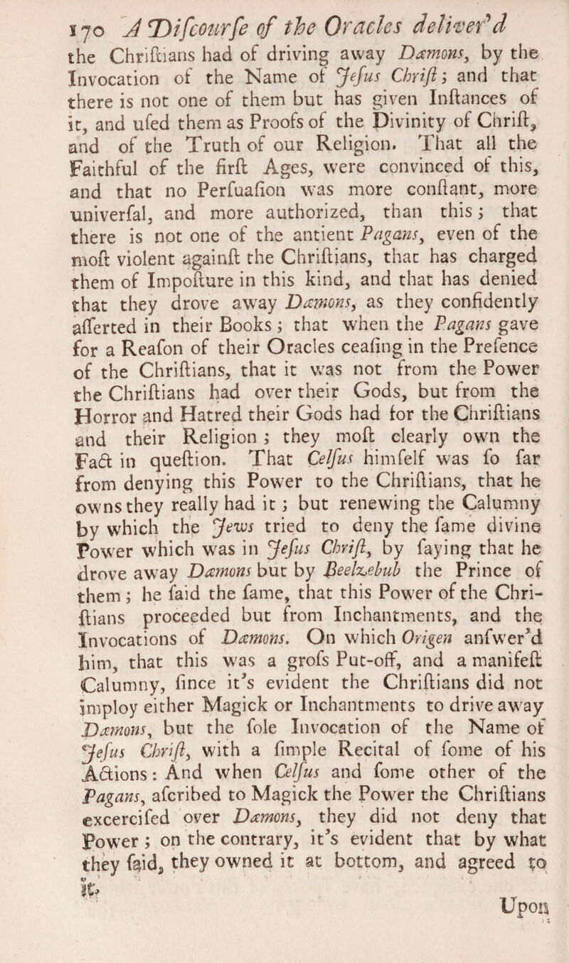 the Chriftians had of driving away Damons, by the Invocation of the Name of Jefus Chrift', and that there is not one of them but has given Inftances of it, and ufed them as Proofs of the Divinity of Chrift* and of the Truth of our Religion. That all the Faithful of the firft Ages, were convinced of this* and that no Perfuafion was more conftant, more univerfal, and more authorized, than this; that there is not one of the antient Pagans, even of the moft violent againft the Chriftjans, that has charged them of Impofture in this kind, and that has denied that they drove away Damons, as they confidently afferted in their Books ; that when the Pagans gave for a Reafon of their Oracles ceafing in the Prefence of the Chriftians, that it was not from the Power the Chriftians had over their Gods, but from the Horror and Hatred their Gods had for the Chriftians and their Religion ; they moft clearly own the Fad in queftion. That Celfus himfelf was fo far from denying this Power to the Chriftians, that he owns they really had it; but renewing the Calumny by which the Jews tried to deny the fame divine Power which was in Jefus Chrift, by faying that he drove away Damons but by Beelzebub the Prince of them; he laid the fame, that this Power of the Chri¬ ftians proceeded but from Inchantments, and the Invocations of Damons. On which Origen anfwer3d him, that this w7as a grofs Put-off, and a manifeft Calumny, fince it?s evident the Chriftians did not jmploy either Magick or Inchantments to drive away Damons, but the foie Invocation of the Name of Jefus Chrift, with a fimple Recital of fome of his Adions: And when Celfus and fome other of the Pagans, afcribed to Magick the Power the Chriftians excercifed over Damons, they did not deny that Power ; on the contrary, it’s evident that by what they feid* they owned it at bottom, and agreed to v • r It? Upon i;