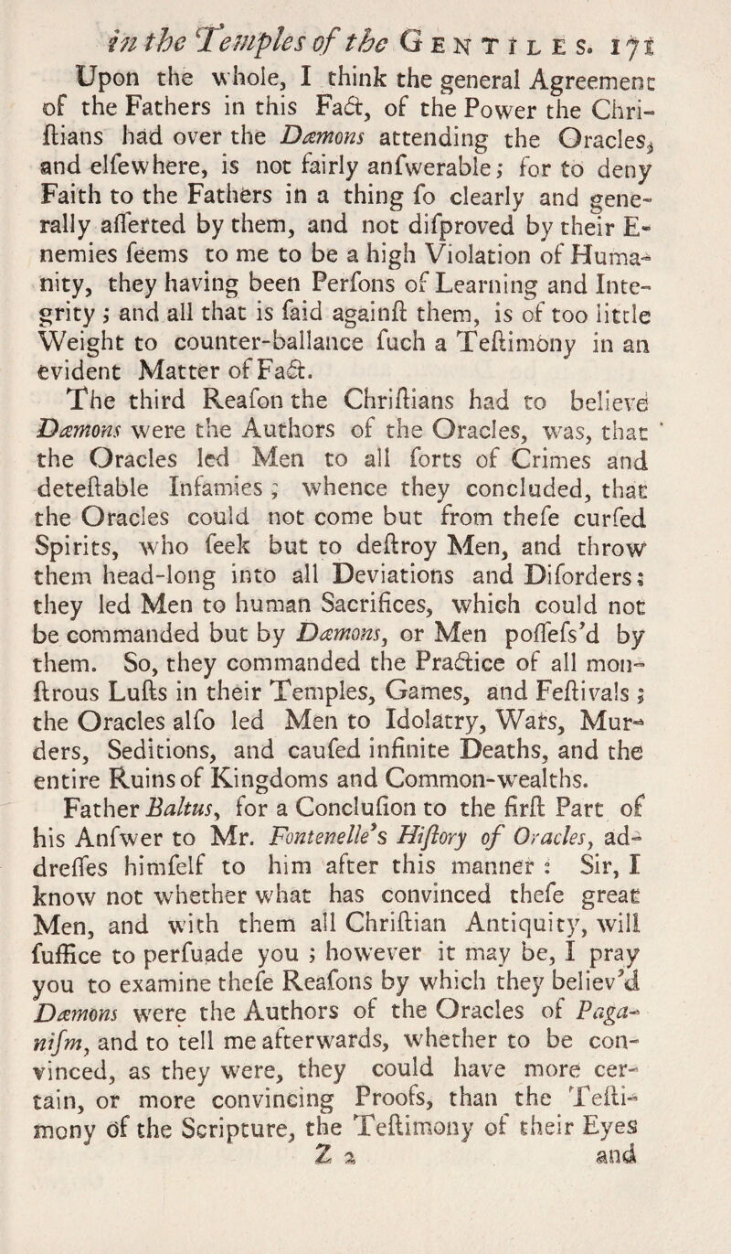 Upon the whole, I think the general Agreement of the Fathers in this Fad, of the Power the Chri- ftians had over the Damons attending the Oracles* and elfewhere, is not fairly anfwerable; for to deny Faith to the Fathers in a thing fo clearly and gene¬ rally afletted by them, and not difproved by their E~ nemies feems to me to be a high Violation of Huma¬ nity, they having been Perfons of Learning and Inte¬ grity ; and all that is Laid again!! them, is of too little Weight to counter-ballance fuch a Teftimony in an evident Matter of Fad. The third Reafon the Chriftians had to believe Damons were the Authors of the Oracles, was, that ' the Oracles led Men to all forts of Crimes and deteftable Infamies ; whence they concluded, that the Oracles could not come but from thefe curfed Spirits, who feek but to deftroy Men, and throw them head-long into all Deviations and Diforders; they led Men to human Sacrifices, which could not be commanded but by Damons, or Men poffefs’d by them. So, they commanded the Pradice of all mou¬ lt rous Lufts in their Temples, Games, and Fefiivals; the Oracles alfo led Men to Idolatry, Wats, Mur-* ders. Seditions, and caufed infinite Deaths, and the entire Ruins of Kingdoms and Common-wealths. Father Balmsy for a Conclufion to the firft Part of his Anfwer to Mr. Fontenelle’s Hiftory of Oracles, ad- drefies himfelf to him after this manner : Sir, I know not whether what has convinced thefe great Men, and with them all Chriftian Antiquity, will fuffice to perfuade you ; however it may be, I pray you to examine thefe Reafons by which they believed Damons were the Authors of the Oracles of Paga- nifm, and to tell me afterwards, whether to be con¬ vinced, as they were, they could have more cer¬ tain, or more convincing Proofs, than the Teftn mony df the Scripture, the Teftimony of their Eyes 2 a and