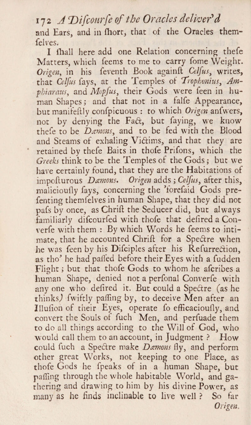 and Ears, and in fhort, that of the Oracles them- felves. I fhall here add one Relation concerning thefe Matters, which feems to me to carry fome Weight. Origen, in his feventh Book againft Celfus, writes, that Celfus fays, at the Temples of Trophvnius, Am- phi avails, and Mopfus, their Gods were feen in hu¬ man Shapes; and that not in a falfe Appearance, but manifeftly confpicuous : to which Origen anfwers, not by denying the Fad, but faying, we know thefe to be Dromons, and to be fed with the Blood and Steams of exhaling Vidims, and that they are retained by thefe Baits in thofe Prifons, which the Greeks think to be the Temples of the Gods ; but we have certainly found, that they are the Habitations of impofturous Damons. Origen adds ; Celfus, after this, malicioufly fays, concerning the Yorefaid Gods pre- fenting themfelves in human Shape, that they did not pafs by once, as Chriil the Seducer did, but always familiarly difcourfed with thofe that deiired a C011- verfe with them : By which Words he feems to inti¬ mate, that he accounted Chriil for a Spedre when he was feen by his Difciples after his Refurredion, as tho* he had palled before their Eyes with a fudden Flight; but that thofe Gods to wrhom he afcribes a human Shape, denied not a perfonal Converfe with any one who deiired it. But could a Spedre (as he thinksj fwiftly palfing by, to deceive Men after an Illufion of their Eyes, operate fo efficacioufly, and convert the Souls oi fuch Men, and perfuade them to do all things according to the Will of God, who would call them to an account, in Judgment ? Flow could fuch a Spedre make Damons fly, and perform other great Works, not keeping to one Place, as thofe Gods he fpeaks of in a human Shape, but palling through the whole habitable World, and ga¬ thering and drawing to him by his divine Power, as many as he finds inclinable to live well ? So far Origen„