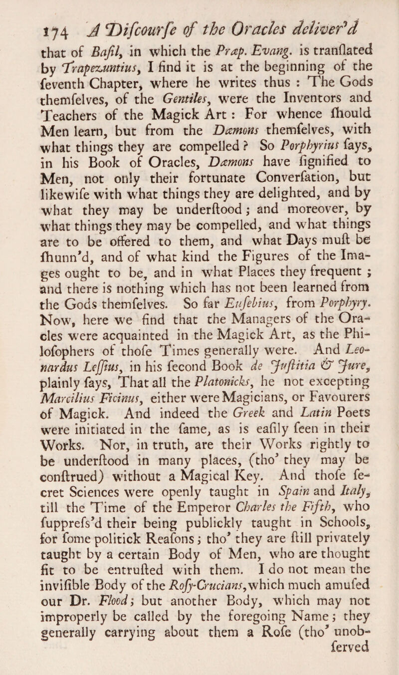 that of Eafil, in which the Prap. Evang. is translated by ‘Trapez.untius, I find it is at the beginning of the Seventh Chapter, where he writes thus : The Gods themfelves, of the Gentiles, were the Inventors and Teachers of the Magick Art : For whence fhould Men learn, but from the Damons themfelves, with what things they are compelled ? So Porphyrins fays, in his Book of Oracles, Damons have Signified to Men, not only their fortunate Converfation, but likewife with what things they are delighted, and by what they may be underftood ; and moreover, by what things they may be compelled, and what things are to be offered to them, and what Days muft be fhunn’d, and of what kind the Figures of the Ima¬ ges ought to be, and in what Places they frequent ; and there is nothing which has not been learned from the Gods themfelves. So far Eufehius, from Porphyry. Now, here we find that the Managers of the Ora¬ cles w;ere acquainted in the Magick Art, as the Phi— lofophers of thofe Times generally were. And Leo- nardus Lefftus, in his fecond Book de \Jnftitia & Jure, plainly fays. That all the Platonicks he not excepting Mareilius Ficinus, either were Magicians, or Favourers of Magick. And indeed the Greek and Latin Poets were initiated in the fame, as is eafily feen in their Works. Nor, in truth, are their Works rightly to be underftood in many places, (tho* they may be conftrued) without a Magical Key. And thofe fe- cret Sciences were openly taught in Spain and Italy9 till the Time of the Emperor Charles the Fifth, who fupprefs’d their being publickly taught in Schools, for fome politick Reafons; tho* they are ftill privately taught by a certain Body of Men, who are thought fit to be entrufted with them. I do not mean the invifible Body of the Rofy-Crucians^which much amufed our Dr. Flood; but another Body, which may not improperly be called by the forei generally carrying about them a oing Name; they Rofe (tho* unob- ferved