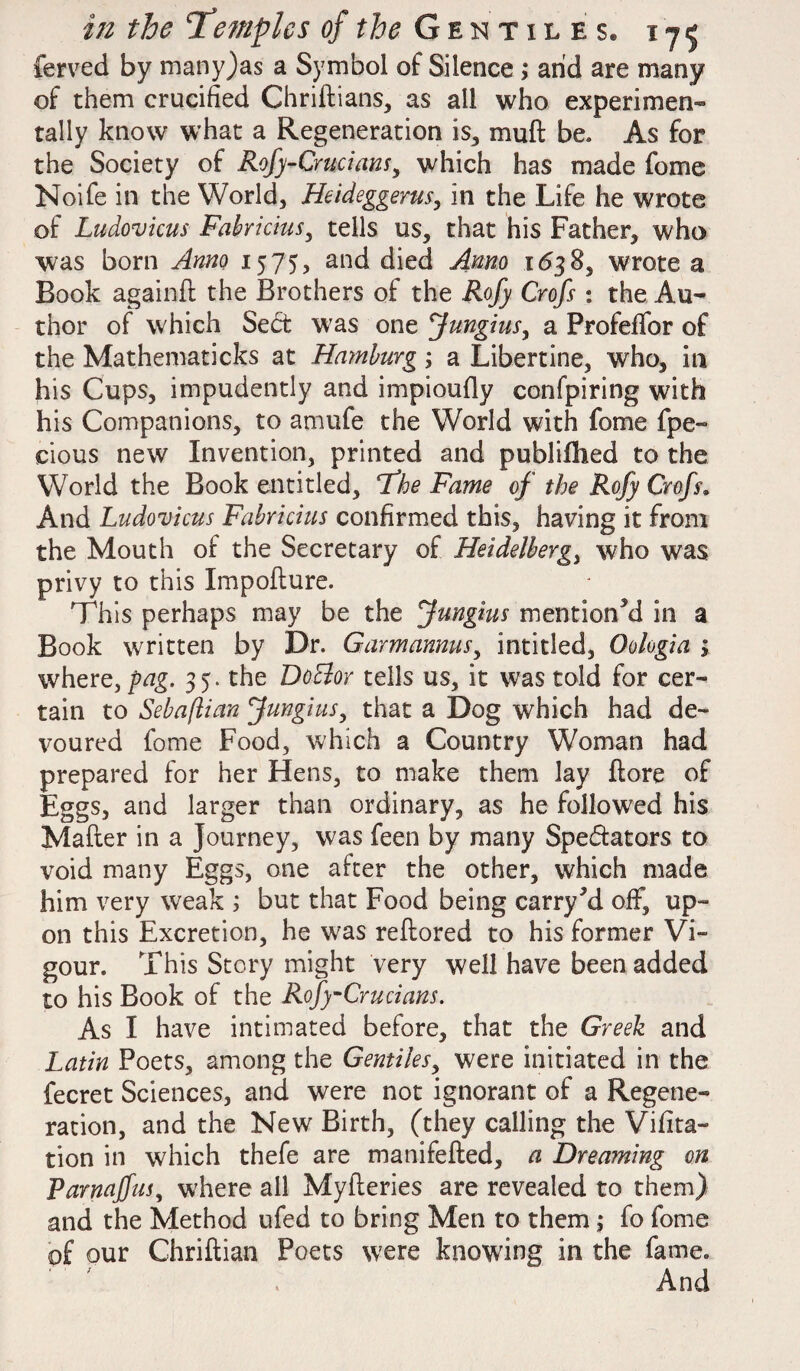 ferved by many)as a Symbol of Silence; arid are many of them crucified Chriftians, as all who experimen¬ tally know what a Regeneration is, mult be. As for the Society of Rofy-Crucians, which has made fome Noife in the World, Heideggerus, in the Life he wrote of Ludovicus Fabricius, tells us, that his Father, who was born Anno 1575, and died Anno 1638, wrote a Book againft the Brothers of the Rofy Crofs : the Au¬ thor of which SeCt was one fungius, a Profeffor of the Mathematicks at Hamburg; a Libertine, who, in his Cups, impudently and impioufly confpiring with his Companions, to amufe the World with fome fpe- cious new Invention, printed and publifhed to the World the Book entitled, Fhe Fame of the Rofy Crofs. And Ludovicus Fabricius confirmed this, having it from the Mouth of the Secretary of Heidelberg, who was privy to this Xmpofture. This perhaps may be the Jungius mentioned in a Book written by Dr. Garmannusy intitled, Oologia ; where, fag. 35. the DoBor tells us, it was told for cer¬ tain to Sebaflian fungius, that a Dog which had de¬ voured fome Food, which a Country Woman had prepared for her Hens, to make them lay (lore of Eggs, and larger than ordinary, as he followed his Mailer in a Journey, was feen by many Spectators to void many Eggs, one after the other, which made him very weak ; but that Food being carry ki off, up¬ on this Excretion, he was reltored to his former Vi¬ gour. This Story might very well have been added to his Book of the Rofy-Crucians. As I have intimated before, that the Greek and Latin Poets, among the Gentiles, were initiated in the fecret Sciences, and were not ignorant of a Regene¬ ration, and the New Birth, (they calling the Vifita- tion in which thefe are manifefted, a Dreaming on Parnajfus, where all Mylleries are revealed to them) and the Method ufed to bring Men to them ,* fo fome of our Chriftian Poets were knowing in the fame. And