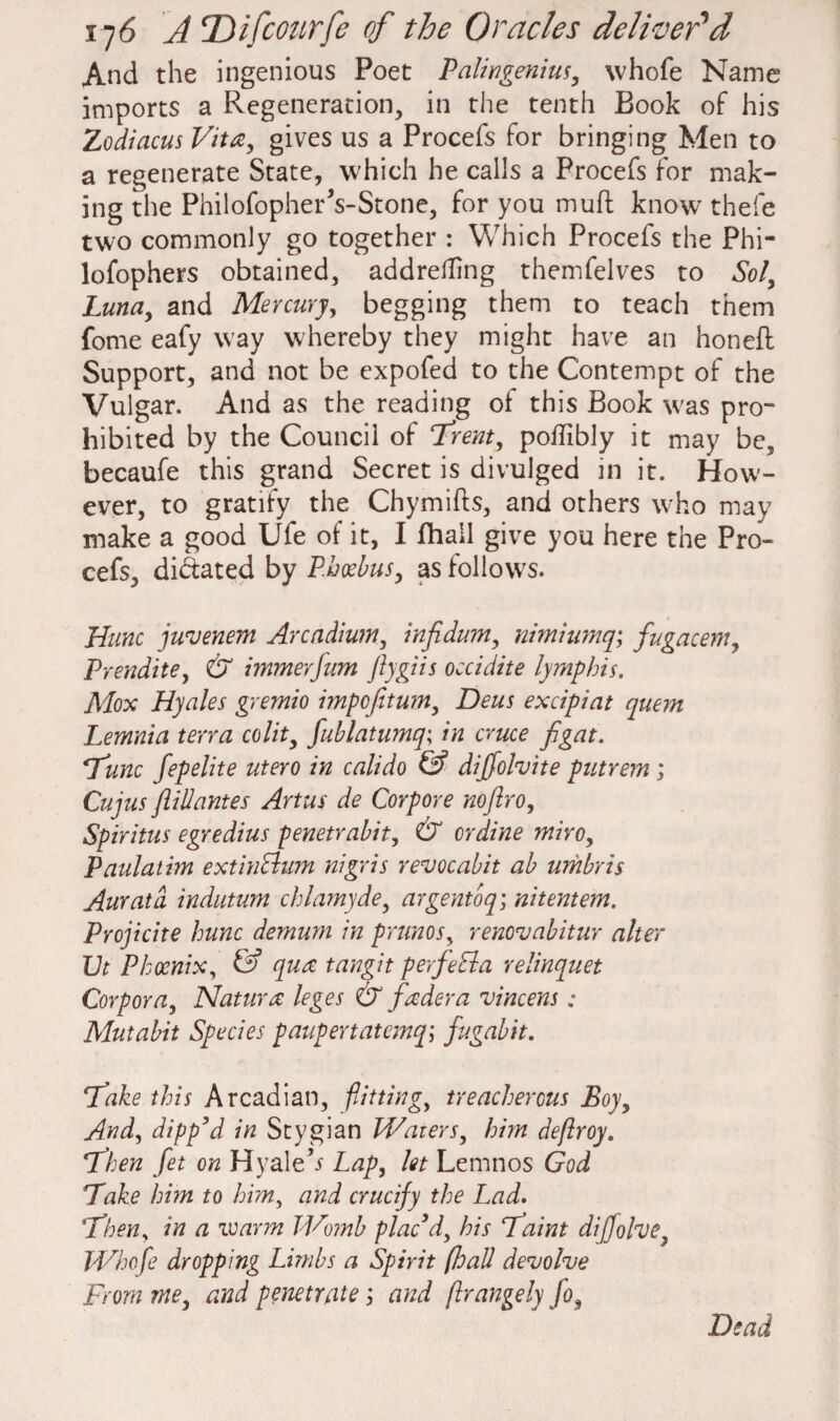 And the ingenious Poet Palingenius, whofe Name imports a Regeneration, in the tenth Book of his Zodiacus Vita, gives us a Procefs for bringing Men to a regenerate State, which he calls a Procefs for mak¬ ing the PhilofopherVStone, for you mud know thefe two commonly go together : Which Procefs the Phi- lofophers obtained, addretfing themfelves to Sol, Luna, and Mercury, begging them to teach them fome eafy way whereby they might have an honed Support, and not be expofed to the Contempt of the Vulgar. And as the reading of this Book was pro¬ hibited by the Council of Trent, poffibly it may be, becaufe this grand Secret is divulged in it. How¬ ever, to gratify the Chymids, and others who may make a good Ufe of it, I fhall give you here the Pro¬ cefs, dilated by P.hcebus, as follows. Hunc juvenem Arcadium, infidum, nimiumq; fugacem, Prendite, & minerfum ftygiis occidite lymphis. Mox Hyales gremio impofitum, Deus excipiat quern Lemma terra colit, fublatuinq; in cruce figat. Tunc fepelite utero in calido & diffolvite putrem ; Cujus fill antes Artus de Corpore noflro, Spiritus egredius penetrabit, & or dine mho, Paulatim extin&um nigris revocabit ab umbris Auratd indutum chlamyde, argentoq; nitentem. Projicite hunc demum in prunes, renovabitur alter JJt Phoenix, & qua tangit perfeLla relinquet Corpora, Nat ura leges & fader a vincens ; Mutabit Species paupertatemq; fugabit. Take this Arcadian, flitting, treacherous Boy, And, dipp’d in Stygian Waters, hi?n deftroy. Then fet on Hyale’j Lap, let Lemnos God Take him to him, and crucify the Lad. Then, in a warm Womb plac d, bis Taint dijjolve Whofe dropping Limbs a Spirit (hall devolve From me, and penetrate; and ftrangely fo, Dead