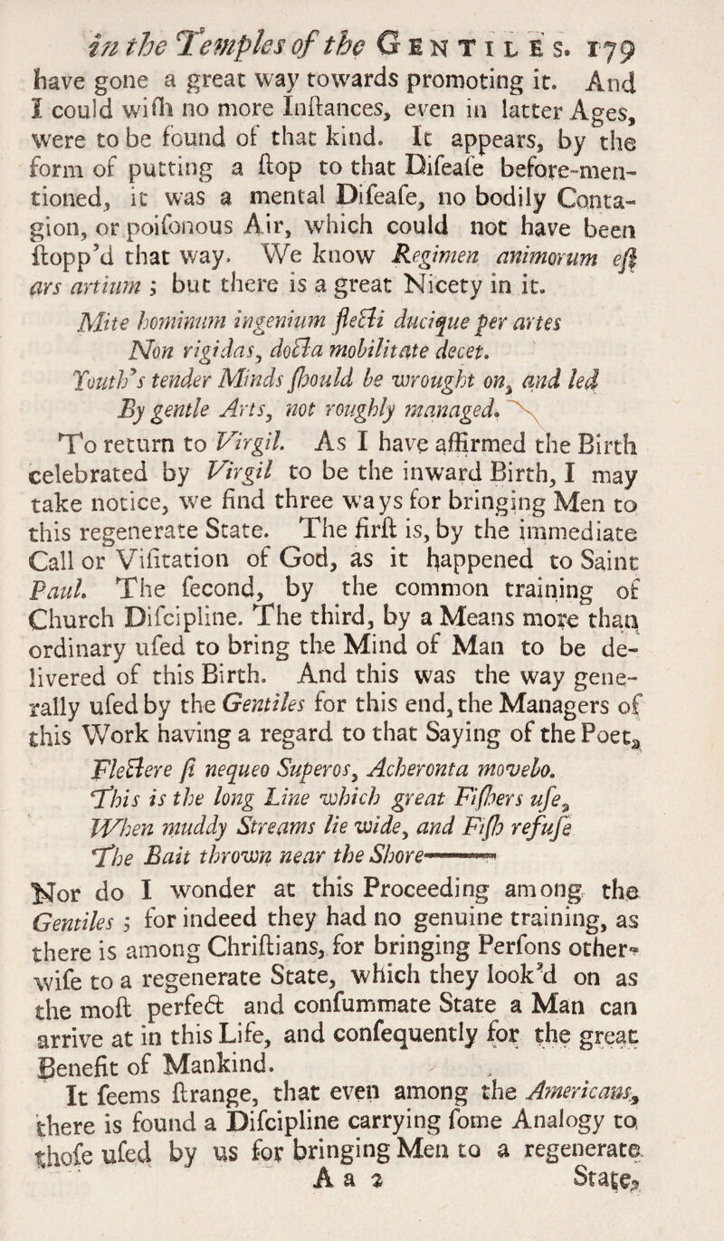 have gone a great way towards promoting it. And I could with no more Inftances, even in latter Ages, were to be found ol that kind. It appears, by the form of putting a flop to that Bifeafe before-men¬ tioned, it was a mental Difeafe, no bodily Conta¬ gion, or poifonous Air, which could not have been flopp’d that way. We know Regimen animorum eft ars artium ; but there is a great Nicety in it. Mite hominum ingenium fleBi ducique per arte $ Mon rigidas, doBa mobilitate decet. Youth’s tender Minds ft)Quid be wrought on% and led By gentle Arts, not roughly managed. V To return to Virgil. As I have affirmed the Birth celebrated by Virgil to be the inward Birth, I may take notice, w'e find three ways for bringing Men to this regenerate State. The firft is, by the immediate Call or Vifitation of God, as it happened to Saint Paul. The fecond, by the common training of Church Difcipline. The third, by a Means more than ordinary ufed to bring the Mind of Man to be de¬ livered of this Birth. And this was the way gene¬ rally ufed by the Gentiles for this end, the Managers of this Work having a regard to that Saying of the Poeta FleBere ft nequeo Superos, Acheronta movelo. hthis is the long Line which great Fiftloers ufe9 When muddy Streams lie wide, and Fifth refufe 7%e Bait thrown near the Shore—*** Nor do I wonder at this Proceeding among the Gentiles ; for indeed they had no genuine training, as there is among Chriflians, for bringing Perfons other? wife to a regenerate State, which they look’d on as the moft perfed and confummate State a Man can arrive at in this Life, and confequently for the great Benefit of Mankind. It feems ftrange, that even among the Americans, there is found a Difcipline carrying fome Analogy to thofe ufed by us for bringing Men to a regenerate A a 2 State*