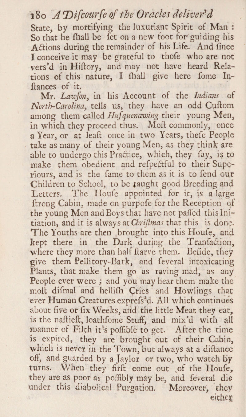 State, by mortifying the luxuriant Spirit of Man s So that he fhail be fet on a new foot for guiding his A&ions during the remainder of his Life. And fince I conceive it may be grateful to thofe who are not vers’d in Hiftory, and may not have heard Rela¬ tions of this nature, I fhail give here fome In¬ fiances of it. Mr. Lawfon, in his Account of the Indians of North-Carolina, tells us, they have an odd Cuftom among them called Hufquenawing their young Men, in which they proceed thus. Mofi commonly, once a Year, or at leaf!: once in two Years, thefe People take as many of their young Men, as they think are able to undergo this Practice, which, they fay, is to make them obedient and refpe&ful to their Supe¬ riors, and is the fame to them as it is to fend our Children to School, to be taught good Breeding and Letters. The Houfe appointed for it, is a large ftrong Cabin, made cn purpofe for the Reception of the young Men and Boys that have not paffed this Ini¬ tiation, and it is always at Chriftmas that this is done. The Youths are then brought into this Houfe, and kept there in the Dark during the Tran faction, where they more than half ftarve them. Befide, they give them Pellitory-Bark, and feveral intoxicating Plants, that make them go as raving mad, as any People ever were ; and you may hear them make the mofi difmai and hellifh Cries and Howlings that ever Human Creatures exprefs’d. All which continues about five or fix Weeks, arid the little Meat they eat, is the naftieft, loathfome Stuff, and mix’d with all manner of Filth it^s poffible to get. After the time is expired, they are brought out of their Cabin, which is never in the Town, but always at a diftance off, and guarded by a Jaylor or two, wrho watch by turns. iWhen they firfi come out of the Houfe, they are as poor as pofilbly may be, and feveral die under this diabolical Purgation. Moreover, they either