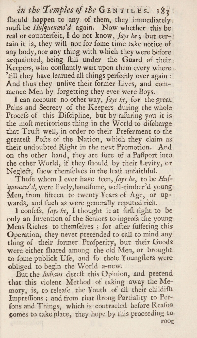 fhould happen to any of them, they immediately xnuft be Hufquenaw’d again. Now whether this be real or counterfeit, I do not know. Jays he j but cer¬ tain it is, they will not for fome time take notice of any body, nor any thing with which they were before acquainted, being Hill under the Guard of their Keepers, who conftantly wait upon them every where . still they have learned all things perfe&ly over again : And thus they unlive their former Lives, and com¬ mence Men by forgetting they ever were Boys. I can account no other way, fays he, for the great Pains and Secrecy of the Keepers during the whole Procefs of this Difcipline, but by alluring you it is the moft meritorious thing in the World to difcharge that Trull well, in order to their Preferment to the greateft Polls of the Nation, which they claim as their undoubted Right in the next Promotion. And on the other hand, they are lure of a Palfport into the other World, if they fliould by their Levity, or Negled, (hew themfelves in the lealt unfaithful. Thofe whom I ever have ken, fays he, to be Huf- quenaw’d, were lively,handfome, well-timbered young Men, from fifteen to twenty Years of Age, or up¬ wards, and fuch as were generally reputed rich. I confefs, fays he, I thought it at fir ft fight to be only an Invention of the Seniors to ingrofs the young Mens Riches to themfelves j for after fuffering this Operation, they never pretended to call to mind any thing of their former Profperity, but their Goods were either fhared among the old Men, or brought to fome publick life, and fo thofe Youngfters were obliged to begin the World a-new. But the Indians deteft this Opinion, and pretend that this violent Method of taking away the Me¬ mory, is, to releafe the Youth of all their childifb Impreflions ; and from that ftrong Partiality to Per- Ions and 'Things, which is contrad:ed before Reafon $omes to take place, they hope by this proceeding to root