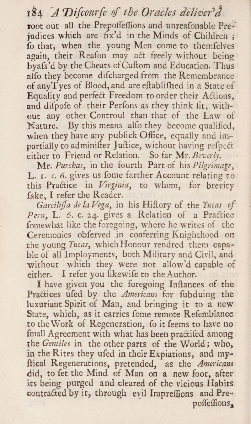 root out all the Prepoffeffions and unreafonable Pre¬ judices which are fix’d in the Minds of Children ; fo that, when the young Men come to themfelves again, their Reafon may ad freely without being byafs’d by the Cheats otCuftom and Education. Thus alfo they become difcharged from the Remembrance of anyTyes of Blood, and are eftablifhed in a State of Equality and perfed Freedom to order their Adions, and difpofe of their Perfons as they think fit, with¬ out any other Controul than that of the Law of Nature. By this means alfo they become qualified, when they have any publick Office, equally and im¬ partially to adminifter Juftice, without having refped either to Friend or Relation. So far Mr .Beverly. Mr. Purchas, in the fourth Part of his Pilgrimage, L. i. c. 6. gives us fome farther Account relating to this Pradice in Virginia, to whom, for brevity fake, I refer the Reader. Garcilijfa de la Vega, in his Hiflory of the Tncas cf Peru, L. 6. c. 24. gives a Relation of a Pradice fome what like the foregoing, where he writes of the Ceremonies obferved in conferring Knighthood on the young Tncas, wrhich Honour rendred them capa¬ ble of all Imployments, both Military and Civil, and without which they were not allow’d capable of either. I refer you likewife to the Author. I have given you the foregoing Inftances of the Pradices ufed by the Americans for fubduing the luxuriant Spirit of Man, and bringing it to a new State, which, as it carries fome remote Refemblance to the Work of Regeneration, fo it feems to have no fmall Agreement with what has been pradifed among the Gentiles in the other parts of the World; who, in the Rites they ufed in their Expiations, and my- fticai Regenerations, pretended, as the Americans did, to fet the Mind of Man on a new foot, after its being purged and cleared of the vicious Habits contraded by it, through evil Impreffions and Pre- poffeffions^