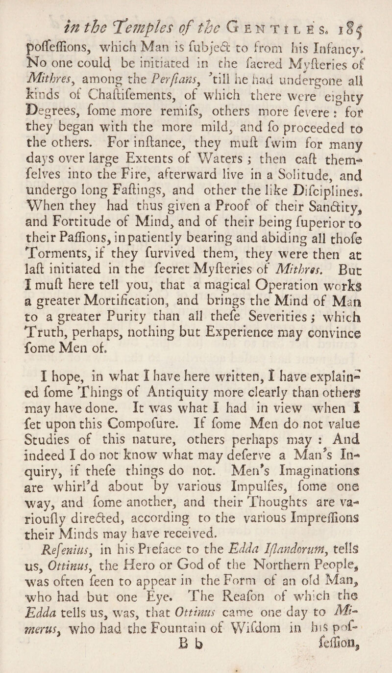 f ofleffions, which Man is fubjed to from his Infancy. No one could be initiated in the facred Myileries of Mithres, among the Perfians, dill he had undergone all kinds of Chaflifements, of which there were eighty Degrees, feme more rernifs, others more fevere : for they began with the more mild, and fo proceeded to the others. For inftance, they muft fwim for many days over large Extents of Waters ; then caft them- felves into the Fire, afterward live in a Solitude, and undergo long Failings, and other the like Difciplines. When they had thus given a Proof of their Sandtity^ and Fortitude of Mind, and of their being fuperior to their Paffions, in patiently bearing and abiding all thofe Torments, if they furvived them, they were then at laft initiated in the fecret Myileries of Mithres. But I mull: here tell you, that a magical Operation works a greater Mortification, and brings the Mind of Man to a greater Purity than all thefe Severities; which Truth, perhaps, nothing but Experience may convince fome Men of, I hope, in what I have here written, I have explain® ed fome Things of Antiquity more clearly than others may have done. It was what I had in view when 1 let upon this Compofure. If fome Men do not value Studies of this nature, others perhaps may : And indeed I do not know what may deferve a Man’s In® quiry, if thefe things do not. Men's Imaginations are whirl'd about by various Impuifes, fome one way, and fome another, and their Thoughts are va¬ riously directed, according to the various Impredions their Minds may have received. Refenius, in his Preface to the Rdda Iflandorutn, tells us, OttinuSy the Hero or God of the Northern People^ was often feen to appear in the Form of an old Man, who had but one Eye. The Reafon of which the Rdda tells us, was, that Ottinus came one day to Afi- wieruSy who had the Fountain of Wifdom in his pof- B b fefliion,