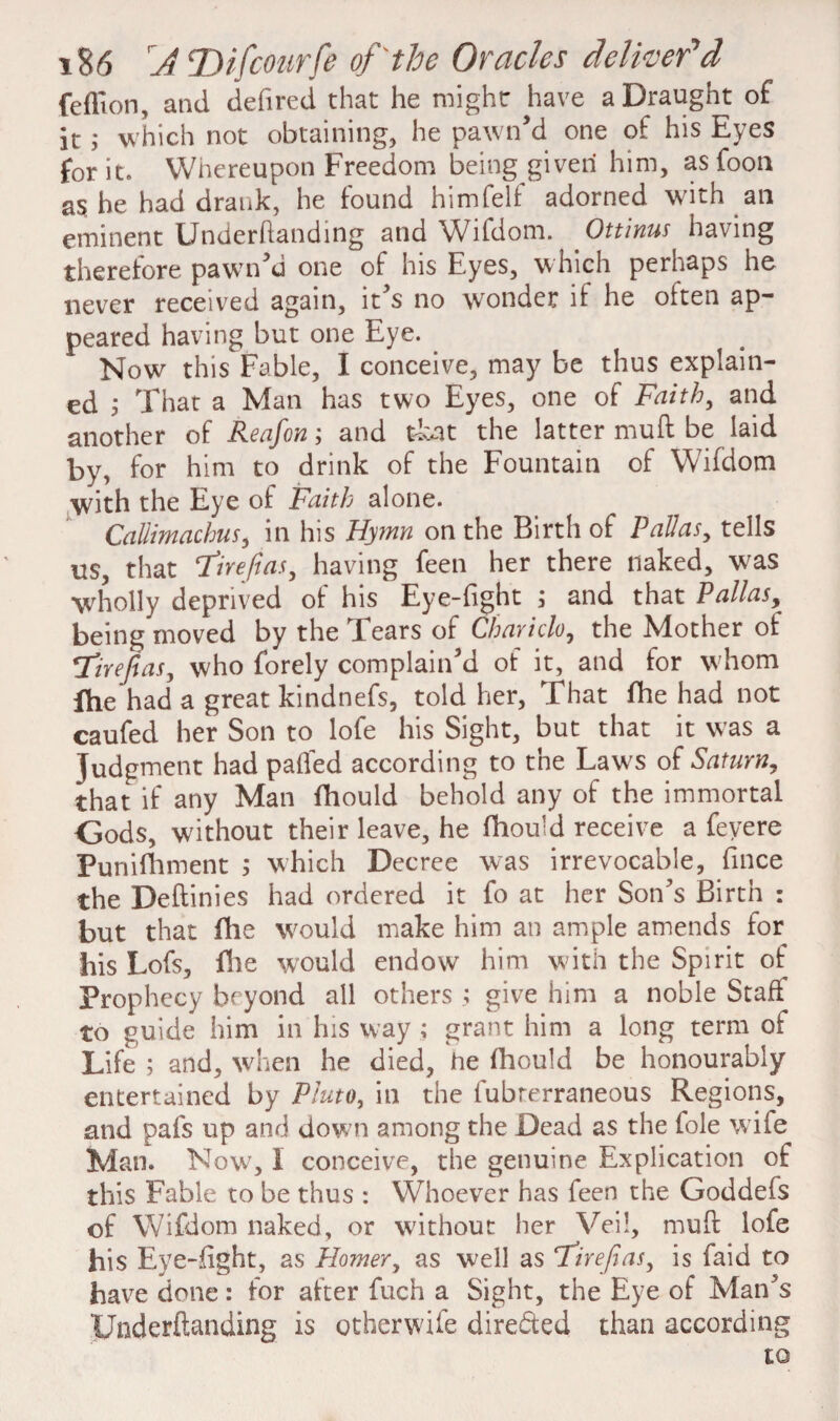 feflion, and defired that he might have a Draught of it; which not obtaining, he pawn'd one of his Eyes for it. Whereupon Freedom being given him, as foon as. he had drank, he found him felt adorned with ail eminent Underhanding and Wifdom. Ottinus having therefore pawn'd one of his Eyes, which perhaps he never received again, it's no wonder if he often ap¬ peared having but one Eye. . Now this Fable, I conceive, may be thus explain¬ ed ^ That a Man has two Eyes, one of Faithy and another of Reafon; and tkat the latter muft be laid by, for him to drink of the Fountain of Wifdom with the Eye of Faith alone. Callimachus, in his Hymn on the Birth of Palias, tells us, that ‘Tire/las, having feen her there naked, was wholly deprived of his Eye-fight ; and that Pallas, being moved by the Tears of Chariclo, the Mother of Tirefias, who forely complain'd of it, and for whom Ihe had a great kindnefs, told her, That fhe had not caufed her Son to lofe his Sight, but that it was a Judgment had palled according to the Law's of Saturn, that if any Man fhould behold any of the immortal Gods, without their leave, he fhould receive a feyere Punifhment ; which Decree was irrevocable, fince the Deftinies had ordered it fo at her Son's Birth : but that fhe would make him an ample amends for his Lofs, file would endow him with the Spirit of Prophecy beyond all others ; give him a noble Staff to guide him in his way ; grant him a long term of Life ; and, when he died, he fhould be honourably entertained by Pluto, in the fubrerraneous Regions, and pafs up and dow;n among the Dead as the foie w ife Man. Now, I conceive, the genuine Explication of this Fable to be thus : YVhoever has feen the Goddefs of Wifdom naked, or without her Veil, muft lofe his Eye-fight, as Homery as well as Tirejias, is faid to have done: for after fuch a Sight, the Eye of Man's TJnderftanding is otherwife directed than according to