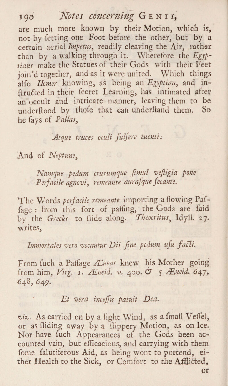 i go Notes concer7ting Genii, are much more known by their Motion, which is, not by fetting one Foot before the other, but by a certain aerial Impetus, readily cleaving the Air, rather than by a walking through it. Wherefore the Egyp¬ tians make the Statues of their Gods with their Feet joined together, and as it were united. Which things alfo Homer knowing, as being an Egyptian, and in¬ truded in their fecret Learning, has intimated after an occult and intricate manner, leaving them to be underftood by thofe that can underhand them. So he fays of Palias, Atque truces oculi fulfere tuenti; And of Neptune, Namque pedum crurumque fimul 'vefligia pone Perfacile agnoui, remeante aurafque fecante. The Words perfacile remeante importing a flowing Paf- fage : from th s fort of paffing, the Gods are faid by the Greeks to Aide along. Theocritus3 Idyll. 27. writes, Imntortales 'vero njocantur Dii fine pedum ufu faPli. From fuch a Paffage AEneas knew his Mother going from him, Virg. 1. TEneid. v. 400. O' 5 /.Eneid. 647, <548, 649. Et 'Vera incejju patuit Dea, •viz,. As carried on by a light Wind, as a fmall Veifel, or as Aiding aw'ay by a flippery Motion, as on Ice« Nor have fuch Appearances of the Gods been ac¬ counted vain, but efficacious, and carrying with them fome falutiferous Aid, as being wont to portend, ei¬ ther Health to the Sick, or Comfort to the Afflided, or