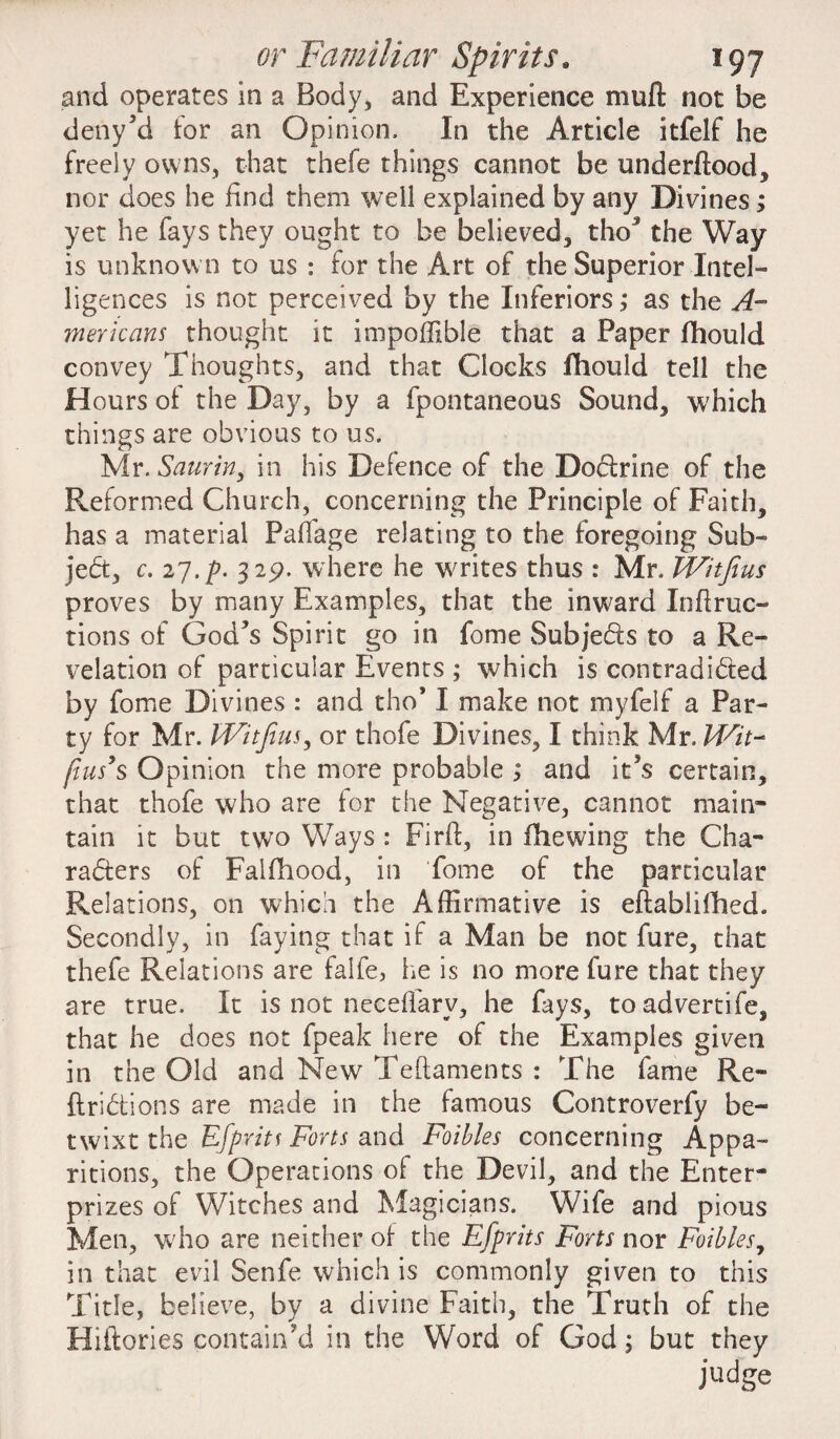 and operates in a Body, and Experience muft not be deny’d for an Opinion. In the Article itfelf he freely owns, that thefe things cannot be underftood, nor does he find them well explained by any Divines; yet he fays they ought to be believed, tho5 the Way is unknown to us : for the Art of the Superior Intel¬ ligences is not perceived by the Inferiors; as the A- mericans thought it impoffible that a Paper fhould convey Thoughts, and that Clocks fhould tell the Hours of the Day, by a fpontaneous Sound, which things are obvious to us. Mr. Saurin, in his Defence of the Do&rine of the Reformed Church, concerning the Principle of Faith, has a material Paffage relating to the foregoing Sub¬ ject, c. 27.f. 329. where he writes thus : Mr. fVitfius proves by many Examples, that the inward In ft ruc¬ tions of God’s Spirit go in fome Subjects to a Re¬ velation of particular Events ; which is contradicted by fome Divines : and tho* I make not myfelf a Par¬ ty for Mr. IVitfius, or thofe Divines, I think Mr. Wit- pus’s Opinion the more probable ; and it’s certain, that thofe who are for the Negative, cannot main- tain it but two Ways : Firft, in fhewing the Cha¬ racters of Falfhood, in fome of the particular Relations, on which the Affirmative is eftablifiled. Secondly, in faying that if a Man be not fure, that thefe Relations are falfe, he is no more fure that they are true. It is not neceffarv, he fays, to advertife, that he does not fpeak here of the Examples given in the Old and New Teftaments : The fame Re¬ flections are made in the famous Controverfy be¬ twixt the Effrits Forts and Foibles concerning Appa¬ ritions, the Operations of the Devil, and the Enter- prizes of Witches and Magicians. Wife and pious Men, who are neither of the Efprits Forts nor Foibles, in that evil Senfe which is commonly given to this Title, believe, by a divine Faith, the Truth of the Hiftories contain’d in the Word of God; but they judge