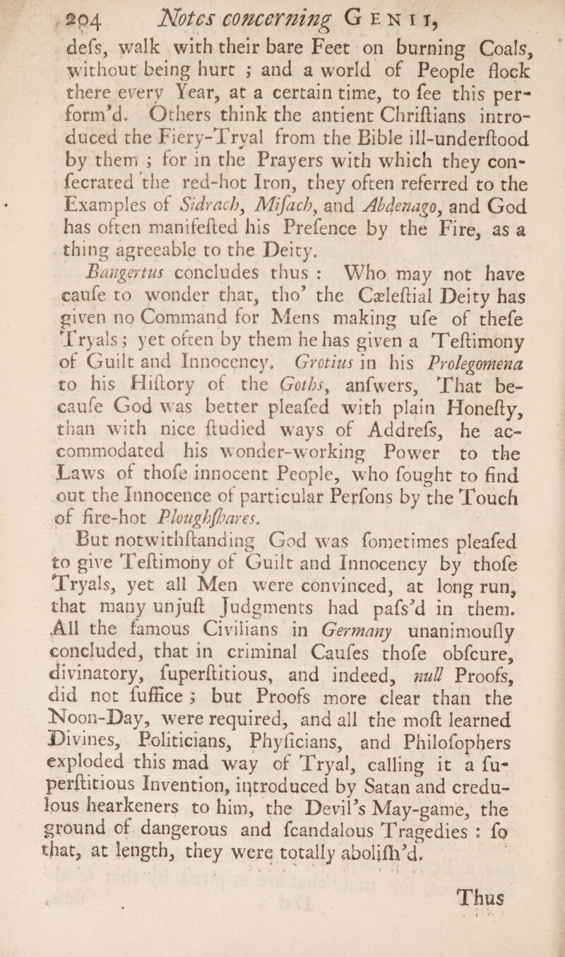 defs, walk with their bare Feet on burning Coals, without being hurt ,* and a world of People flock there every Year, at a certain time, to fee this per¬ form'd. Others think the antient Chriftians intro¬ duced the Fiery-Tryal from the Bible ill-underflood by them ; for in the Prayers with which they con- fecrated the red-hot Iron, they often referred to the Examples of Sidrach, Alifach, and Abdenago, and God has often manifefted his Prefence by the Fire, as a thing agreeable to the Deity. Bangertus concludes thus : Who may not have caufe to wonder that, tho’ the Cadeftiai Deity has given no Command for Mens making ufe of thefe Tryalsj yet often by them he has given a Teftimony of Guilt and Innocency. Grotius in his Prolegomena to his Hiflory of the Goths^ anfwers. That be- caufe God was better pleafed with plain Honefty, than with nice ftudied ways of Addrefs, he ac¬ commodated his wonder-working Power to the Laws of thofe innocent People, who fought to find out the Innocence of particular Perfons by the Touch of fire-hot Plough/hares. But notwithftanding God was fometimes pleafed to give Teflimony of Guilt and Innocency by thofe Tryals, yet all Men were convinced, at long run, that many unjuft Judgments had pafs’d in them. All the famous Civilians in Germany unanimoufly concluded, that in criminal Caufes thofe obfcure, divinatory, fuperftitious, and indeed, null Proofs, did not fuftice ; but Proofs more clear than the Noon-Day, were required, and all the moft learned Divines, Politicians, Phyficians, and Philofophers exploded this mad way of Tryal, calling it a fu¬ perftitious Invention, introduced by Satan and credu¬ lous hearkeners to him, the Devil’s May-game, the ground of dangerous and fcandalous Tragedies : fo that, at length, they were totally abolifh’d. Thus