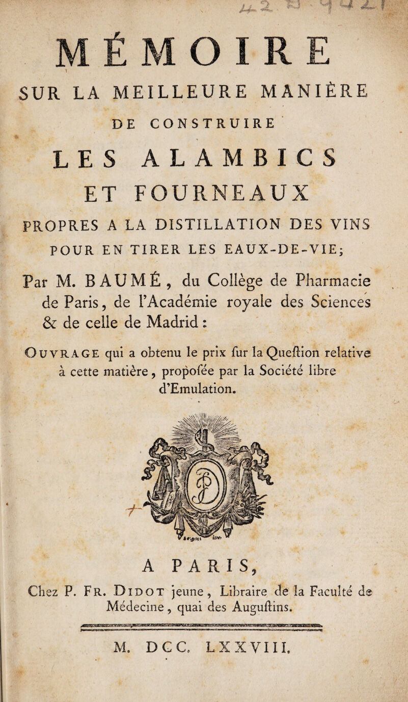 ; ' ■ x u~ 2, w f MÉMOIRE \ SUR LA MEILLEURE MANIÈRE DE CONSTRUIRE LES ALAMBICS ET FOURNEAUX PROPRES A LA DISTILLATION DES VINS POUR EN TIRER LES EAUX-DE-VIE; Par M. B AUMÊ , du Collège de Pharmacie de Paris, de l’Académie royale des Sciences & de celle de Madrid : Ouvrage qui a obtenu le prix fur laQueftion relative à cette matière , propofée par la Société libre d’Emulation. A PARIS, Chez P. Fr. Didot jeune, Libraire cîe la Faculté de Médecine, quai des Auguftins. M. DGC, LX XVIII.