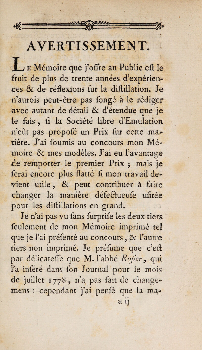 \ZLU AVERTISSEMENT. I,j e Mémoire que j’offre au Public eft le fruit de plus de trente années d’expérien¬ ces & de réflexions fur la diftillation. Je n’aurois peut-être pas fongé à le rédiger avec autant de détail & d’étendue que je le fais , fi la Société libre d’Emulation n’eût pas propofé un Prix fur cette ma¬ tière. J’ai fournis au concours mon Mé¬ moire & mes modèles. J’ai eu l’avantage de remporter le premier Prix $ mais je ferai encore plus flatté fi mon travail de¬ vient utile, & peut contribuer à faire changer la manière défeftueufe ufîtée pour les diftillations en grand. Je n’ai pas vu fans furprife les deux tiers feulement de mon Mémoire imprimé tei que je l’ai préfenté au concours ? & l’autre tiers non imprimé. Je préfume que c’eft: par délicateffe que M. l’abbé Rojier qui l’a inféré dans fon Journal pour le mois de juillet 1778, n’a pas fait de change- mens : cependant j’ai penfé que la ma-