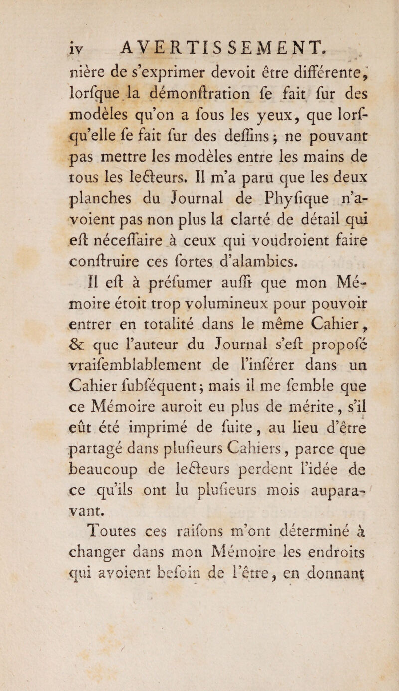 . J > ■!#»» «. ■* nière de s’exprimer de voit être différente, lorfque la démonftration fe fait fur des modèles qu’on a fous les yeux, que lorf- qu’elle fe fait fur des deffins ; ne pouvant pas mettre les modèles entre les mains de tous les lefteurs. Il m’a paru que les deux planches du Journal de Phyfique n’a- voient pas non plus la clarté de détail qui eft néceffaire à ceux qui voudroient faire conftruire ces fortes d’alambics. Il eft à préfumer auffi que mon Mé¬ moire étoit trop volumineux pour pouvoir entrer en totalité dans le même Cahier, & que l’auteur du Journal s’eft propofé vraifemblablement de l’inférer dans un Cahier fubféquent ; mais il me femble que ce Mémoire auroit eu plus de mérite, s’il eût été imprimé de fuite, au lieu d’être partagé dans plufieurs Cahiers, parce que beaucoup de lefteurs perdent l’idée de ce qu’ils ont lu plufieurs mois aupara¬ vant. Toutes ces raifons m’ont déterminé à changer dans mon Mémoire les endroits qui avoient befoin de hêtre, en donnant*