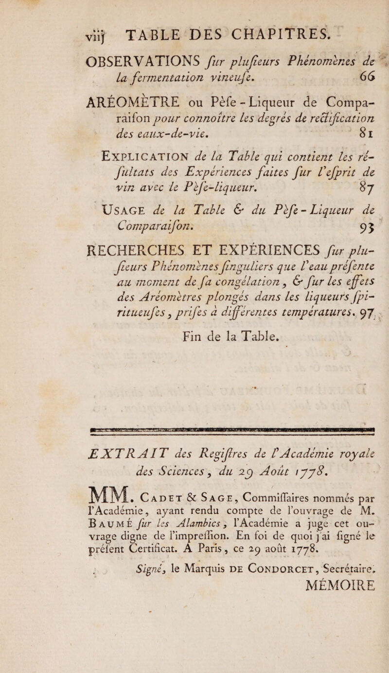 viij TABLE DES CHAPITRES. OBSERVATIONS fur plufieurs Phénomènes de La fermentation vineufe. 66 AREOMETRE ou Pèfe - Liqueur de Compa- raifon pour connoître les degrés de rectification des eaux-de-vie. 81 Explication de la Table qui contient les ré- fultats des Expériences faites fur Tefprit de vin avec le Péfe-liqueur. 87 USAGE de la Table & du Pefe-Liqueur de Comparaifon. 9 3 RECHERCHES ET EXPÉRIENCES fur plu¬ sieurs Phénomènesfinguliers que l'eau préfente au moment de fa congélation, & fur les effets des Aréomètres plongés dans les liqueurs fpi- ritueufes, prifes à différentes températures. 97 Fin de la Table. EXT PAIT des Regifires de Ü Académie royale des Sciences, du 2C) Août ijjd. __ Cadet & Sage, CommifTaires nommés par l’Académie, ayant rendu compte de l’ouvrage de M. Baume fur les Alambics, l’Académie a juge cet ou¬ vrage digne de l’imprellion. En foi de quoi j ai ligné le prélent Certificat. A Paris, ce 29 août 1778. Signé3 le Marquis de Condorcet, Secrétaire. MÉMOIRE