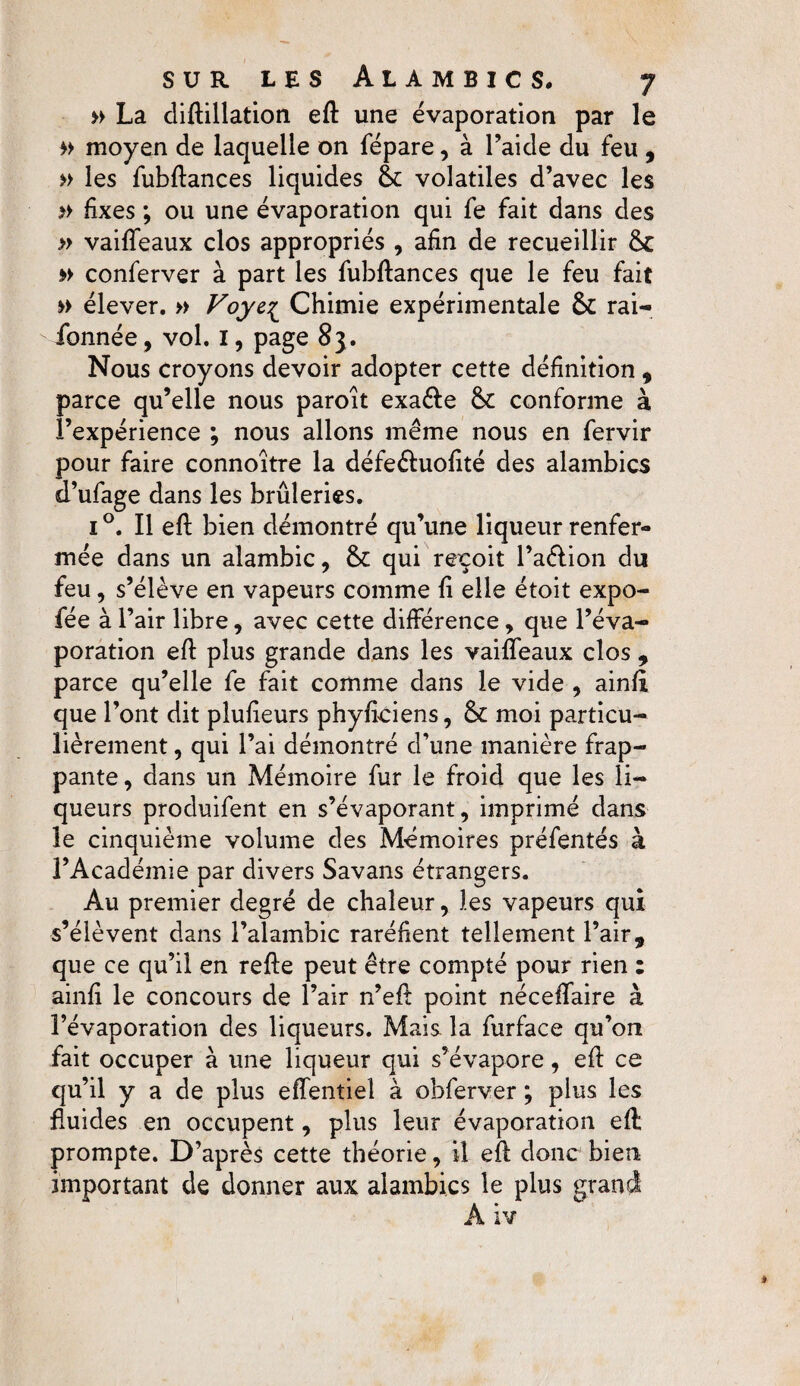 » La diftillation eft une évaporation par le » moyen de laquelle on fépare, à l’aide du feu , » les fubftances liquides 6c volatiles d’avec les » fixes ; ou une évaporation qui fe fait dans des » vaiffeaux clos appropriés , afin de recueillir 6c » conferver à part les fubfiances que le feu fait »> élever. » Voye1 Chimie expérimentale 6c rai- fonnée, vol. I, page 83. Nous croyons devoir adopter cette définition , parce qu’elle nous paroît exa&e 6c conforme à l’expérience ; nous allons même nous en fervir pour faire connoître la défe&uofité des alambics d’ufage dans les brûleries. 1 °. Il eft bien démontré qu’une liqueur renfer¬ mée dans un alambic, 6c qui reçoit l’a&ion du feu, s’élève en vapeurs comme fi elle étoit expo- fée à r 'air libre, avec cette différence, que l’éva¬ poration efi: plus grande dans les vaiffeaux clos , parce qu’elle fe fait comme dans le vide , ainfi que l’ont dit plufieurs phyficiens, 6c moi particu¬ lièrement , qui l’ai démontré d’une manière frap¬ pante, dans un Mémoire fur le froid que les li¬ queurs produifent en s’évaporant, imprimé dans le cinquième volume des Mémoires préfentés à l’Académie par divers Savans étrangers. Au premier degré de chaleur, les vapeurs qui s’élèvent dans l’alambic raréfient tellement l’air, que ce qu’il en relie peut être compté pour rien : ainfi le concours de l’air n’eft point néceffaire à l’évaporation des liqueurs. Mais la furface qu’on fait occuper à une liqueur qui s’évapore, efi: ce qu’il y a de plus effentiel à obferver ; plus les fluides en occupent, plus leur évaporation eft prompte. D’après cette théorie, il efi: donc bien important de donner aux alambics le plus grançi